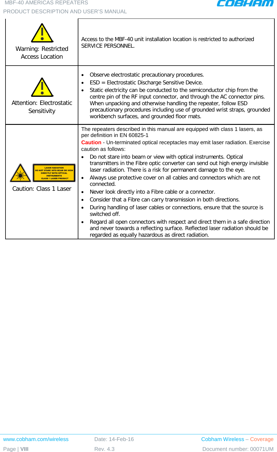  MBF-40 AMERICAS REPEATERS PRODUCT DESCRIPTION AND USER’S MANUAL  www.cobham.com/wireless Date: 14-Feb-16 Cobham Wireless – Coverage Page | VIII Rev. 4.3 Document number: 00071UM   Warning: Restricted Access Location Access to the MBF-40 unit installation location is restricted to authorized  SERVICE PERSONNEL.   Attention: Electrostatic Sensitivity  • Observe electrostatic precautionary procedures. • ESD = Electrostatic Discharge Sensitive Device.  • Static electricity can be conducted to the semiconductor chip from the centre pin of the RF input connector, and through the AC connector pins. When unpacking and otherwise handling the repeater, follow ESD precautionary procedures including use of grounded wrist straps, grounded workbench surfaces, and grounded floor mats.  Caution: Class 1 Laser  The repeaters described in this manual are equipped with class 1 lasers, as per definition in EN 60825-1 Caution - Un-terminated optical receptacles may emit laser radiation. Exercise caution as follows: • Do not stare into beam or view with optical instruments. Optical transmitters in the Fibre optic converter can send out high energy invisible laser radiation. There is a risk for permanent damage to the eye.   • Always use protective cover on all cables and connectors which are not connected.  • Never look directly into a Fibre cable or a connector.  • Consider that a Fibre can carry transmission in both directions.  • During handling of laser cables or connections, ensure that the source is switched off.  • Regard all open connectors with respect and direct them in a safe direction and never towards a reflecting surface. Reflected laser radiation should be regarded as equally hazardous as direct radiation.     