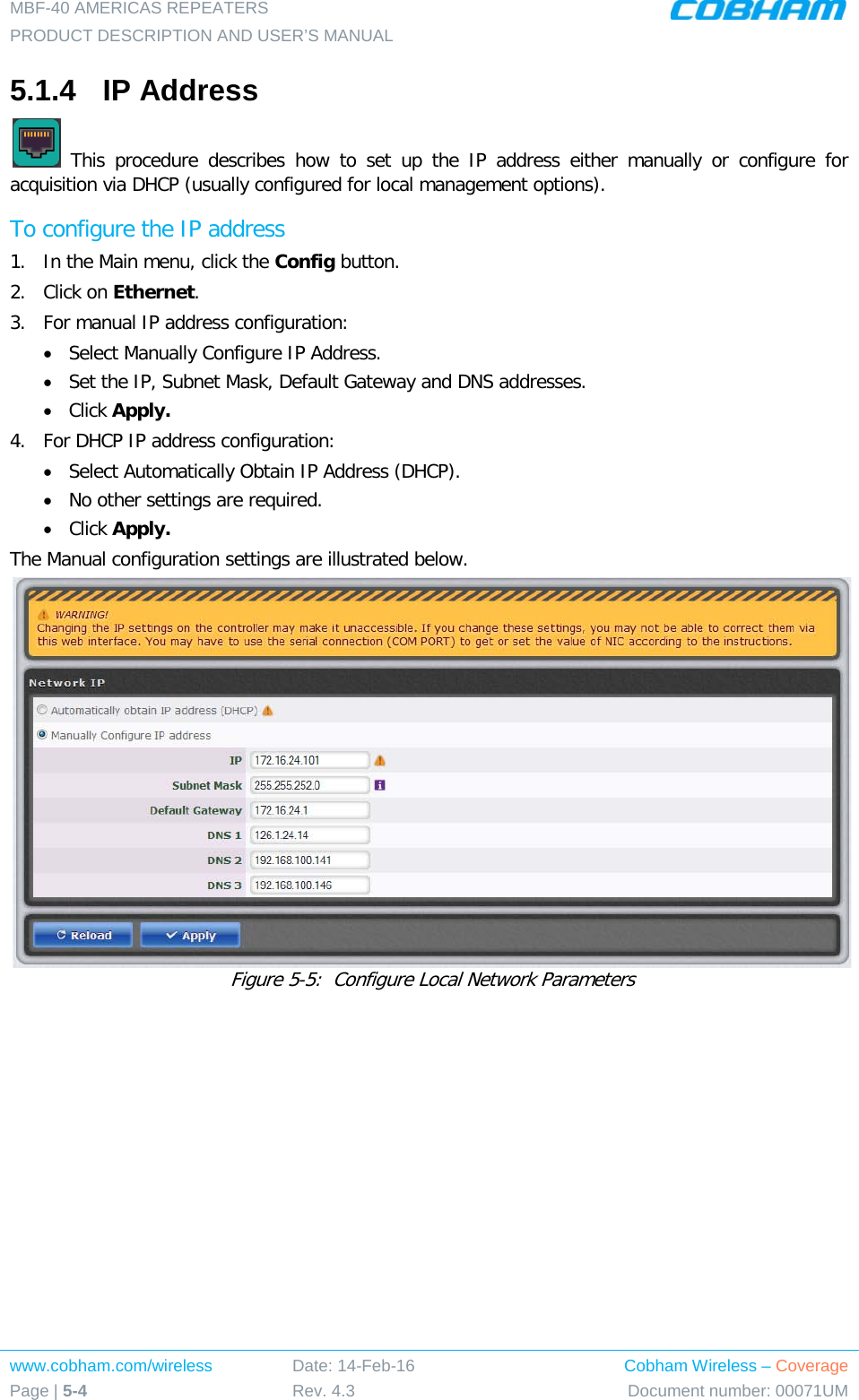 MBF-40 AMERICAS REPEATERS PRODUCT DESCRIPTION AND USER’S MANUAL www.cobham.com/wireless Page | 5-4 Date: 14-Feb-16 Rev. 4.3 Cobham Wireless – Coverage Document number: 00071UM  5.1.4  IP Address   This procedure describes how to set up the IP address either manually or configure for acquisition via DHCP (usually configured for local management options). To configure the IP address 1.  In the Main menu, click the Config button. 2.  Click on Ethernet. 3.  For manual IP address configuration: • Select Manually Configure IP Address. • Set the IP, Subnet Mask, Default Gateway and DNS addresses. • Click Apply. 4.  For DHCP IP address configuration: • Select Automatically Obtain IP Address (DHCP). • No other settings are required. • Click Apply. The Manual configuration settings are illustrated below.  Figure  5-5:  Configure Local Network Parameters   