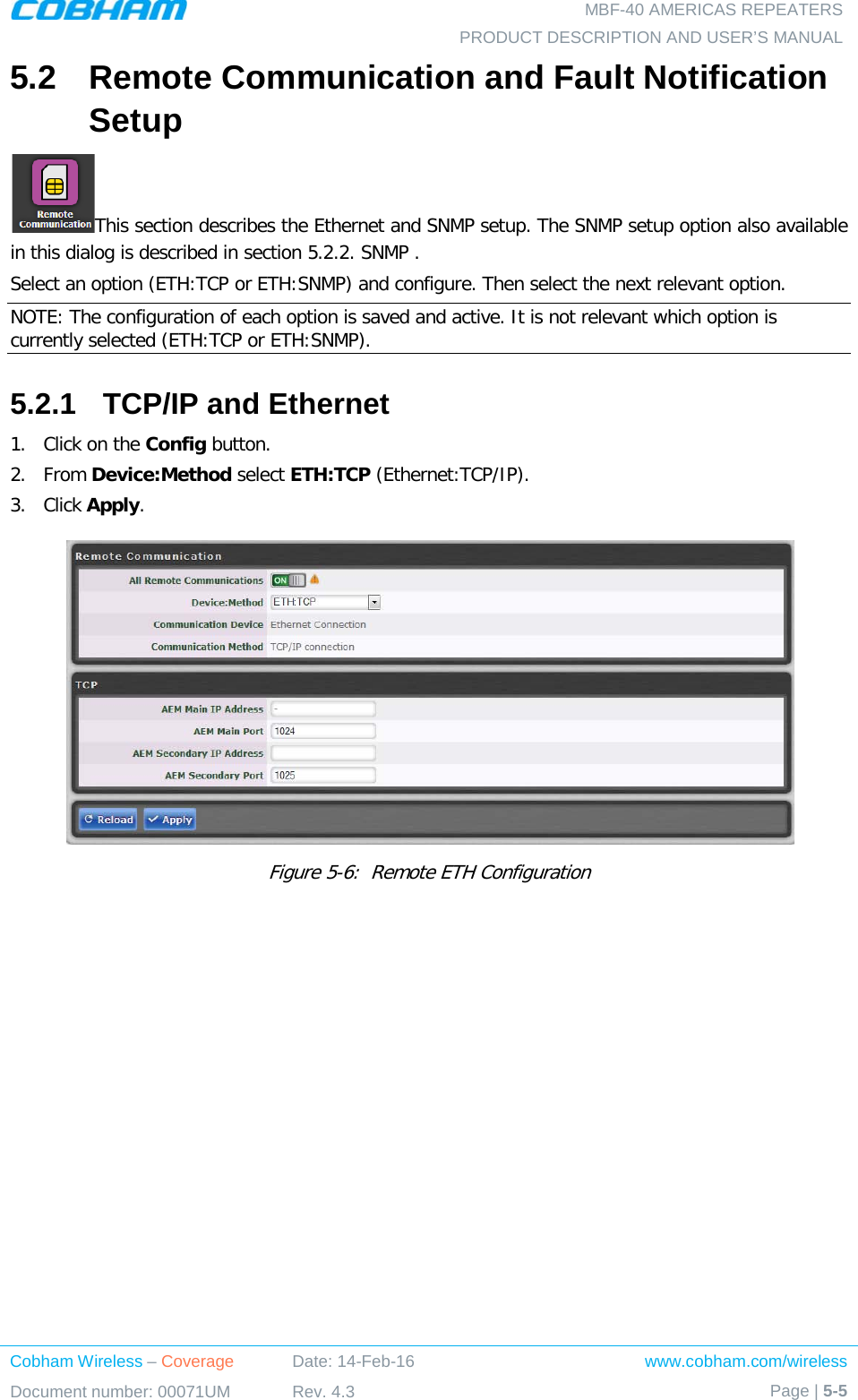   MBF-40 AMERICAS REPEATERS PRODUCT DESCRIPTION AND USER’S MANUAL Cobham Wireless – Coverage Date: 14-Feb-16 www.cobham.com/wireless Document number: 00071UM Rev. 4.3 Page | 5-5  5.2  Remote Communication and Fault Notification Setup This section describes the Ethernet and SNMP setup. The SNMP setup option also available in this dialog is described in section  5.2.2. SNMP . Select an option (ETH:TCP or ETH:SNMP) and configure. Then select the next relevant option. NOTE: The configuration of each option is saved and active. It is not relevant which option is currently selected (ETH:TCP or ETH:SNMP). 5.2.1  TCP/IP and Ethernet 1.  Click on the Config button. 2.  From Device:Method select ETH:TCP (Ethernet:TCP/IP). 3.  Click Apply.   Figure  5-6:  Remote ETH Configuration    