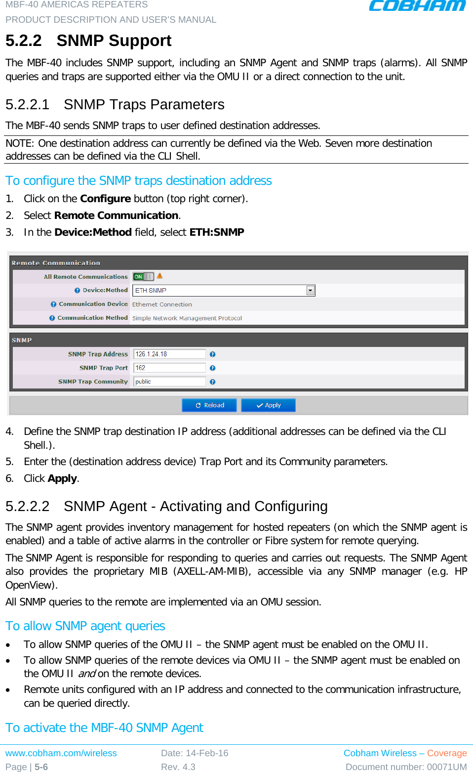 MBF-40 AMERICAS REPEATERS PRODUCT DESCRIPTION AND USER’S MANUAL www.cobham.com/wireless Page | 5-6 Date: 14-Feb-16 Rev. 4.3 Cobham Wireless – Coverage Document number: 00071UM  5.2.2  SNMP Support The MBF-40 includes SNMP support, including an SNMP Agent and SNMP traps (alarms). All SNMP queries and traps are supported either via the OMU II or a direct connection to the unit. 5.2.2.1  SNMP Traps Parameters The MBF-40 sends SNMP traps to user defined destination addresses. NOTE: One destination address can currently be defined via the Web. Seven more destination addresses can be defined via the CLI Shell. To configure the SNMP traps destination address 1.  Click on the Configure button (top right corner). 2.  Select Remote Communication. 3.  In the Device:Method field, select ETH:SNMP  4.  Define the SNMP trap destination IP address (additional addresses can be defined via the CLI Shell.). 5.  Enter the (destination address device) Trap Port and its Community parameters. 6.  Click Apply. 5.2.2.2  SNMP Agent - Activating and Configuring The SNMP agent provides inventory management for hosted repeaters (on which the SNMP agent is enabled) and a table of active alarms in the controller or Fibre system for remote querying. The SNMP Agent is responsible for responding to queries and carries out requests. The SNMP Agent also provides the proprietary MIB (AXELL-AM-MIB), accessible via any SNMP manager (e.g. HP OpenView).  All SNMP queries to the remote are implemented via an OMU session.  To allow SNMP agent queries • To allow SNMP queries of the OMU II – the SNMP agent must be enabled on the OMU II. • To allow SNMP queries of the remote devices via OMU II – the SNMP agent must be enabled on the OMU II and on the remote devices. • Remote units configured with an IP address and connected to the communication infrastructure, can be queried directly. To activate the MBF-40 SNMP Agent 