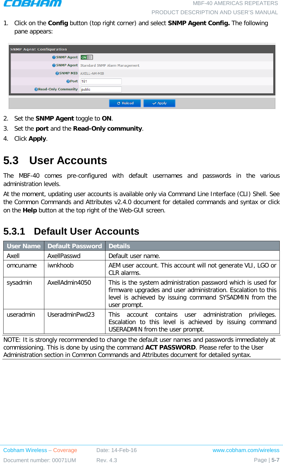   MBF-40 AMERICAS REPEATERS PRODUCT DESCRIPTION AND USER’S MANUAL Cobham Wireless – Coverage Date: 14-Feb-16 www.cobham.com/wireless Document number: 00071UM Rev. 4.3 Page | 5-7  1.  Click on the Config button (top right corner) and select SNMP Agent Config. The following pane appears:  2.  Set the SNMP Agent toggle to ON. 3.  Set the port and the Read-Only community. 4.  Click Apply. 5.3  User Accounts The MBF-40 comes pre-configured with default usernames and passwords in the various administration levels. At the moment, updating user accounts is available only via Command Line Interface (CLI) Shell. See the Common Commands and Attributes v2.4.0 document for detailed commands and syntax or click on the Help button at the top right of the Web-GUI screen. 5.3.1  Default User Accounts User Name Default Password Details Axell  AxellPasswd  Default user name. omcuname iwnkhoob AEM user account. This account will not generate VLI, LGO or CLR alarms. sysadmin  AxellAdmin4050  This is the system administration password which is used for firmware upgrades and user administration. Escalation to this level is achieved by issuing command SYSADMIN from the user prompt. useradmin  UseradminPwd23 This account contains user administration privileges. Escalation to this level is achieved by issuing command USERADMIN from the user prompt. NOTE: It is strongly recommended to change the default user names and passwords immediately at commissioning. This is done by using the command ACT PASSWORD. Please refer to the User Administration section in Common Commands and Attributes document for detailed syntax. 