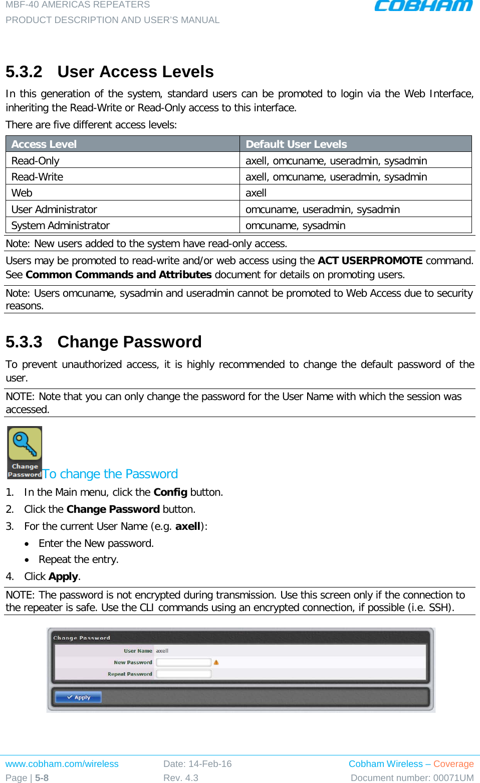 MBF-40 AMERICAS REPEATERS PRODUCT DESCRIPTION AND USER’S MANUAL www.cobham.com/wireless Page | 5-8 Date: 14-Feb-16 Rev. 4.3 Cobham Wireless – Coverage Document number: 00071UM   5.3.2  User Access Levels In this generation of the system, standard users can be promoted to login via the Web Interface, inheriting the Read-Write or Read-Only access to this interface. There are five different access levels: Access Level Default User Levels Read-Only axell, omcuname, useradmin, sysadmin Read-Write  axell, omcuname, useradmin, sysadmin Web axell User Administrator omcuname, useradmin, sysadmin System Administrator omcuname, sysadmin Note: New users added to the system have read-only access. Users may be promoted to read-write and/or web access using the ACT USERPROMOTE command. See Common Commands and Attributes document for details on promoting users. Note: Users omcuname, sysadmin and useradmin cannot be promoted to Web Access due to security reasons. 5.3.3  Change Password To prevent unauthorized access, it is highly recommended to change the default password of the user.  NOTE: Note that you can only change the password for the User Name with which the session was accessed. To change the Password 1.  In the Main menu, click the Config button. 2.  Click the Change Password button. 3.  For the current User Name (e.g. axell): • Enter the New password. • Repeat the entry. 4.  Click Apply. NOTE: The password is not encrypted during transmission. Use this screen only if the connection to the repeater is safe. Use the CLI commands using an encrypted connection, if possible (i.e. SSH).   