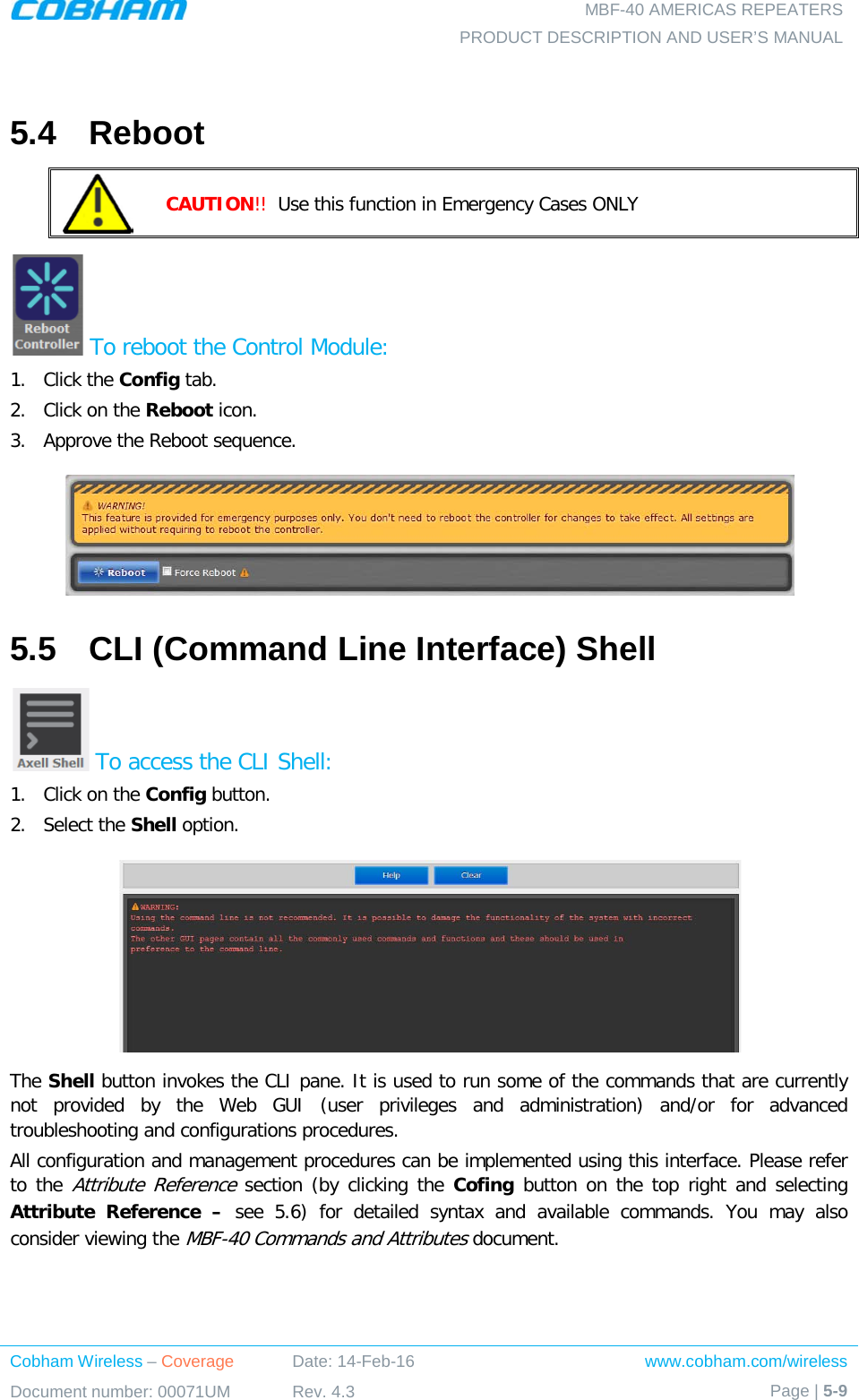   MBF-40 AMERICAS REPEATERS PRODUCT DESCRIPTION AND USER’S MANUAL Cobham Wireless – Coverage Date: 14-Feb-16 www.cobham.com/wireless Document number: 00071UM Rev. 4.3 Page | 5-9   5.4  Reboot  CAUTION!!  Use this function in Emergency Cases ONLY  To reboot the Control Module: 1.  Click the Config tab. 2.  Click on the Reboot icon. 3.  Approve the Reboot sequence.  5.5  CLI (Command Line Interface) Shell  To access the CLI Shell: 1.  Click on the Config button. 2.  Select the Shell option.  The Shell button invokes the CLI pane. It is used to run some of the commands that are currently not provided by the Web GUI (user privileges and administration) and/or for advanced troubleshooting and configurations procedures.  All configuration and management procedures can be implemented using this interface. Please refer to the Attribute Reference section (by clicking the Cofing button on the top right and selecting Attribute Reference –  see   5.6)  for detailed syntax and available commands. You may also consider viewing the MBF-40 Commands and Attributes document.   