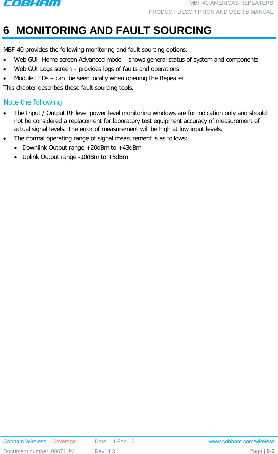  MBF-40 AMERICAS REPEATERS PRODUCT DESCRIPTION AND USER’S MANUAL Cobham Wireless – Coverage Date: 14-Feb-16 www.cobham.com/wireless Document number: 00071UM Rev. 4.3 Page | 6-1  6  MONITORING AND FAULT SOURCING MBF-40 provides the following monitoring and fault sourcing options: • Web GUI  Home screen Advanced mode – shows general status of system and components  • Web GUI Logs screen – provides logs of faults and operations • Module LEDs – can  be seen locally when opening the Repeater This chapter describes these fault sourcing tools.  Note the following • The Input / Output RF level power level monitoring windows are for indication only and should not be considered a replacement for laboratory test equipment accuracy of measurement of actual signal levels. The error of measurement will be high at low input levels. • The normal operating range of signal measurement is as follows: • Downlink Output range +20dBm to +43dBm • Uplink Output range -10dBm to +5dBm   