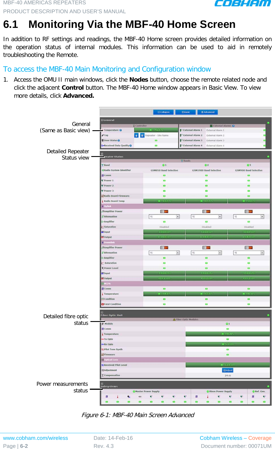 MBF-40 AMERICAS REPEATERS PRODUCT DESCRIPTION AND USER’S MANUAL www.cobham.com/wireless Page | 6-2 Date: 14-Feb-16 Rev. 4.3 Cobham Wireless – Coverage Document number: 00071UM  6.1  Monitoring Via the MBF-40 Home Screen In addition to RF settings and readings, the MBF-40 Home screen provides detailed information on the operation status of internal modules. This information can be used to aid in remotely troubleshooting the Remote. To access the MBF-40 Main Monitoring and Configuration window 1.  Access the OMU II main windows, click the Nodes button, choose the remote related node and click the adjacent Control button. The MBF-40 Home window appears in Basic View. To view more details, click Advanced.   Figure  6-1: MBF-40 Main Screen Advanced General  (Same as Basic view)   Detailed Repeater Status view  Detailed fibre optic status Power measurements status 