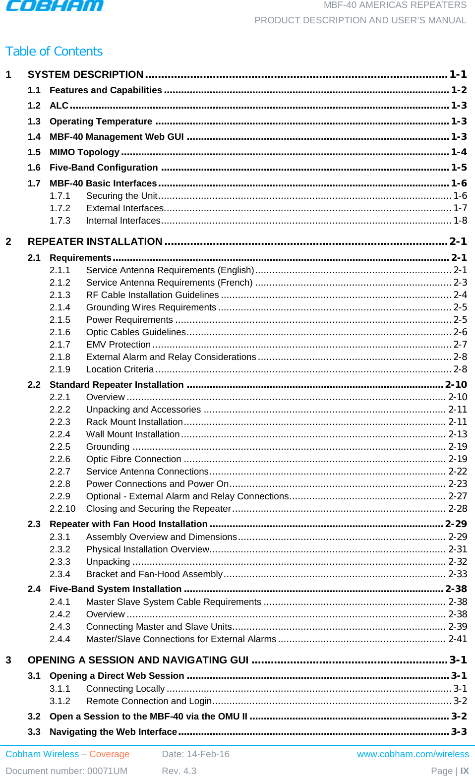  MBF-40 AMERICAS REPEATERS PRODUCT DESCRIPTION AND USER’S MANUAL Cobham Wireless – Coverage Date: 14-Feb-16 www.cobham.com/wireless Document number: 00071UM Rev. 4.3 Page | IX  Table of Contents 1 SYSTEM DESCRIPTION .............................................................................................. 1-1 1.1 Features and Capabilities .................................................................................................... 1-2 1.2 ALC ..................................................................................................................................... 1-3 1.3 Operating Temperature ....................................................................................................... 1-3 1.4 MBF-40 Management Web GUI ............................................................................................ 1-3 1.5 MIMO Topology ................................................................................................................... 1-4 1.6 Five-Band Configuration ..................................................................................................... 1-5 1.7 MBF-40 Basic Interfaces ...................................................................................................... 1-6 1.7.1 Securing the Unit ....................................................................................................... 1-6 1.7.2 External Interfaces..................................................................................................... 1-7 1.7.3 Internal Interfaces ...................................................................................................... 1-8 2 REPEATER INSTALLATION ........................................................................................ 2-1 2.1 Requirements ...................................................................................................................... 2-1 2.1.1 Service Antenna Requirements (English) ..................................................................... 2-1 2.1.2 Service Antenna Requirements (French) ..................................................................... 2-3 2.1.3 RF Cable Installation Guidelines ................................................................................. 2-4 2.1.4 Grounding Wires Requirements .................................................................................. 2-5 2.1.5 Power Requirements ................................................................................................. 2-5 2.1.6 Optic Cables Guidelines ............................................................................................. 2-6 2.1.7 EMV Protection ......................................................................................................... 2-7 2.1.8 External Alarm and Relay Considerations .................................................................... 2-8 2.1.9 Location Criteria ........................................................................................................ 2-8 2.2 Standard Repeater Installation .......................................................................................... 2-10 2.2.1 Overview ................................................................................................................ 2-10 2.2.2 Unpacking and Accessories ..................................................................................... 2-11 2.2.3 Rack Mount Installation ............................................................................................ 2-11 2.2.4 Wall Mount Installation ............................................................................................. 2-13 2.2.5 Grounding .............................................................................................................. 2-19 2.2.6 Optic Fibre Connection ............................................................................................ 2-19 2.2.7 Service Antenna Connections ................................................................................... 2-22 2.2.8 Power Connections and Power On ............................................................................ 2-23 2.2.9 Optional - External Alarm and Relay Connections ....................................................... 2-27 2.2.10 Closing and Securing the Repeater ........................................................................... 2-28 2.3 Repeater with Fan Hood Installation .................................................................................. 2-29 2.3.1 Assembly Overview and Dimensions ......................................................................... 2-29 2.3.2 Physical Installation Overview ................................................................................... 2-31 2.3.3 Unpacking .............................................................................................................. 2-32 2.3.4 Bracket and Fan-Hood Assembly .............................................................................. 2-33 2.4 Five-Band System Installation ........................................................................................... 2-38 2.4.1 Master Slave System Cable Requirements ................................................................ 2-38 2.4.2 Overview ................................................................................................................ 2-38 2.4.3 Connecting Master and Slave Units ........................................................................... 2-39 2.4.4 Master/Slave Connections for External Alarms ........................................................... 2-41 3 OPENING A SESSION AND NAVIGATING GUI ............................................................. 3-1 3.1 Opening a Direct Web Session ............................................................................................ 3-1 3.1.1 Connecting Locally .................................................................................................... 3-1 3.1.2 Remote Connection and Login .................................................................................... 3-2 3.2 Open a Session to the MBF-40 via the OMU II ...................................................................... 3-2 3.3 Navigating the Web Interface ............................................................................................... 3-3 