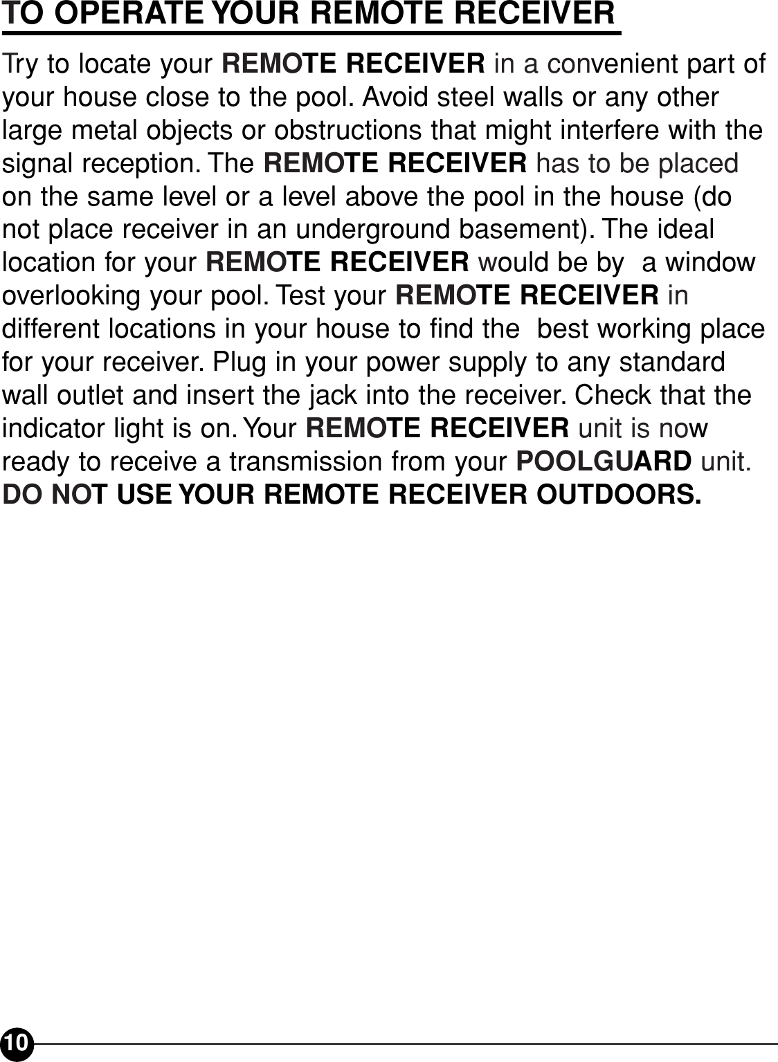 TO OPERATE YOUR REMOTE RECEIVERTry to locate your REMOTE RECEIVER in a convenient part ofyour house close to the pool. Avoid steel walls or any otherlarge metal objects or obstructions that might interfere with thesignal reception. The REMOTE RECEIVER has to be placedon the same level or a level above the pool in the house (donot place receiver in an underground basement). The ideallocation for your REMOTE RECEIVER would be by  a windowoverlooking your pool. Test your REMOTE RECEIVER in different locations in your house to find the  best working placefor your receiver. Plug in your power supply to any standardwall outlet and insert the jack into the receiver. Check that theindicator light is on. Your REMOTE RECEIVER unit is nowready to receive a transmission from your POOLGUARD unit.DO NOT USE YOUR REMOTE RECEIVER OUTDOORS.10