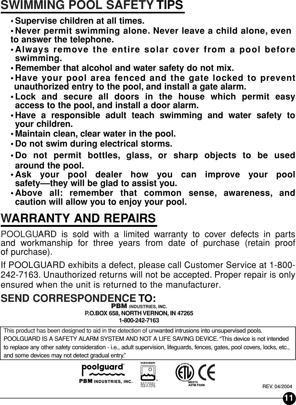 SWIMMING POOL SAFETY TIPS•Supervise children at all times.•Never permit swimming alone. Never leave a child alone, evento answer the telephone.•Always remove the entire solar cover from a pool beforeswimming.•Remember that alcohol and water safety do not mix.•Have your pool area fenced and the gate locked to preventunauthorized entry to the pool, and install a gate alarm.•Lock and secure all doors in the house which permit easyaccess to the pool, and install a door alarm.•Have a responsible adult teach swimming and water safety toyour children.•Maintain clean, clear water in the pool.•Do not swim during electrical storms.•Do not permit bottles, glass, or sharp objects to be used around the pool.•Ask your pool dealer how you can improve your pool safety––they will be glad to assist you.•Above all: remember that common sense, awareness, and caution will allow you to enjoy your pool.WARRANTY AND REPAIRSPOOLGUARD is sold with a limited warranty to cover defects in parts and workmanship for three years from date of purchase (retain proof of purchase).If POOLGUARD exhibits a defect, please call Customer Service at 1-800-242-7163. Unauthorized returns will not be accepted. Proper repair is onlyensured when the unit is returned to the manufacturer.SEND CORRESPONDENCE TO:PBM INDUSTRIES, INC.P.O.BOX 658, NORTH VERNON, IN 472651-800-242-7163This product has been designed to aid in the detection of unwanted intrusions into unsupervised pools.POOLGUARD IS A SAFETY ALARM SYSTEM AND NOT A LIFE SAVING DEVICE. “This device is not intendedto replace any other safety consideration - i.e., adult supervision, lifeguards, fences, gates, pool covers, locks, etc.,and some devices may not detect gradual entry.”REV. 04/2004MEETSASTM F220811