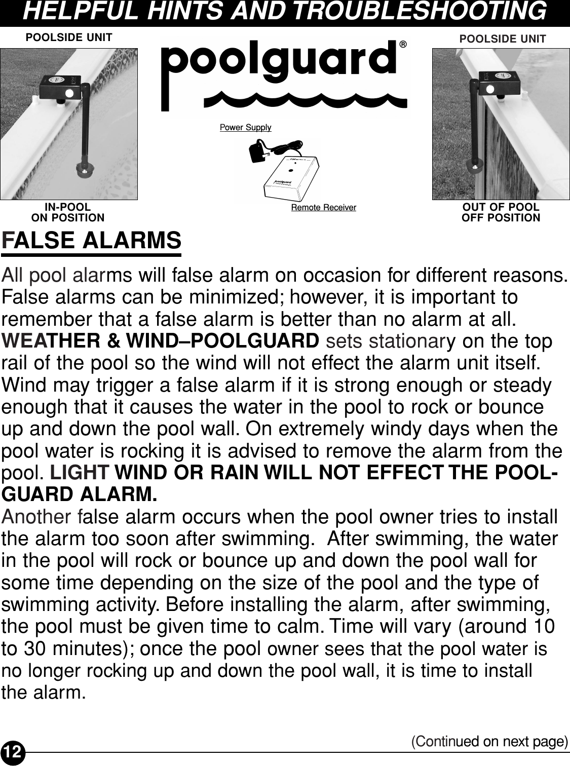 HELPFUL HINTS AND TROUBLESHOOTING Power SupplyRemote ReceiverPOOLSIDE UNITIN-POOL ON POSITIONPOOLSIDE UNITOUT OF POOL OFF POSITIONFALSE ALARMSAll pool alarms will false alarm on occasion for different reasons.False alarms can be minimized; however, it is important toremember that a false alarm is better than no alarm at all.WEATHER &amp; WIND–POOLGUARD sets stationary on the toprail of the pool so the wind will not effect the alarm unit itself.Wind may trigger a false alarm if it is strong enough or steadyenough that it causes the water in the pool to rock or bounceup and down the pool wall. On extremely windy days when thepool water is rocking it is advised to remove the alarm from thepool. LIGHT WIND OR RAIN WILL NOT EFFECT THE POOL-GUARD ALARM.Another false alarm occurs when the pool owner tries to installthe alarm too soon after swimming. After swimming, the water in the pool will rock or bounce up and down the pool wall forsome time depending on the size of the pool and the type ofswimming activity. Before installing the alarm, after swimming,the pool must be given time to calm. Time will vary (around 10to 30 minutes); once the pool owner sees that the pool water isno longer rocking up and down the pool wall, it is time to install the alarm.12 (Continued on next page)