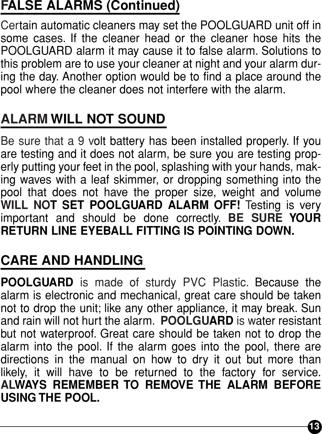 FALSE ALARMS (Continued)Certain automatic cleaners may set the POOLGUARD unit off insome cases. If the cleaner head or the cleaner hose hits thePOOLGUARD alarm it may cause it to false alarm. Solutions tothis problem are to use your cleaner at night and your alarm dur-ing the day. Another option would be to find a place around thepool where the cleaner does not interfere with the alarm.ALARM WILL NOT SOUNDBe sure that a 9 volt battery has been installed properly. If youare testing and it does not alarm, be sure you are testing prop-erly putting your feet in the pool, splashing with your hands, mak-ing waves with a leaf skimmer, or dropping something into thepool that does not have the proper size, weight and volumeWILL NOT SET POOLGUARD ALARM OFF! Testing is veryimportant and should be done correctly. BE SURE YOURRETURN LINE EYEBALL FITTING IS POINTING DOWN.CARE AND HANDLINGPOOLGUARD  is made of sturdy PVC Plastic. Because thealarm is electronic and mechanical, great care should be takennot to drop the unit; like any other appliance, it may break. Sunand rain will not hurt the alarm. POOLGUARD is water resistantbut not waterproof. Great care should be taken not to drop thealarm into the pool. If the alarm goes into the pool, there aredirections in the manual on how to dry it out but more than likely, it will have to be returned to the factory for service.ALWAYS REMEMBER TO REMOVE THE ALARM BEFOREUSING THE POOL.13