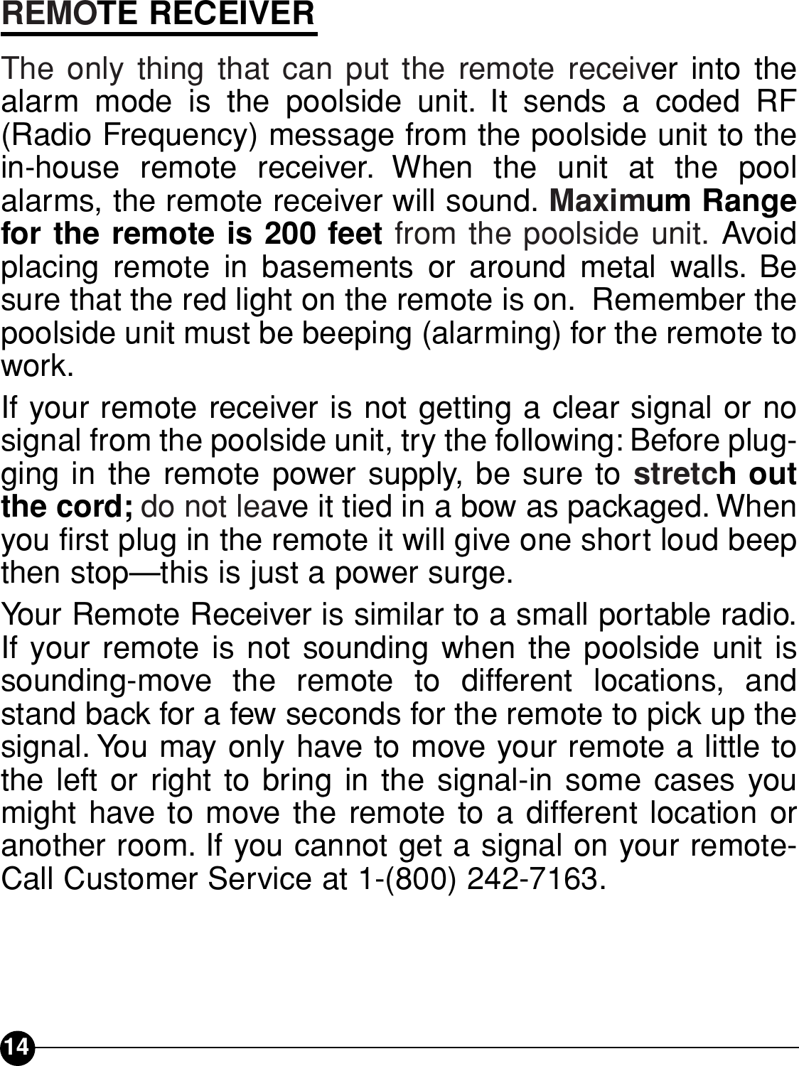 REMOTE RECEIVERThe only thing that can put the remote receiver into thealarm mode is the poolside unit. It sends a coded RF(Radio Frequency) message from the poolside unit to thein-house remote receiver. When the unit at the poolalarms, the remote receiver will sound. Maximum Rangefor the remote is 200 feet from the poolside unit. Avoidplacing remote in basements or around metal walls. Besure that the red light on the remote is on. Remember thepoolside unit must be beeping (alarming) for the remote towork.If your remote receiver is not getting a clear signal or nosignal from the poolside unit, try the following: Before plug-ging in the remote power supply, be sure to stretch outthe cord; do not leave it tied in a bow as packaged. Whenyou first plug in the remote it will give one short loud beepthen stop—this is just a power surge.Your Remote Receiver is similar to a small portable radio.If your remote is not sounding when the poolside unit issounding-move the remote to different locations, andstand back for a few seconds for the remote to pick up thesignal. You may only have to move your remote a little tothe left or right to bring in the signal-in some cases youmight have to move the remote to a different location oranother room. If you cannot get a signal on your remote-Call Customer Service at 1-(800) 242-7163.14