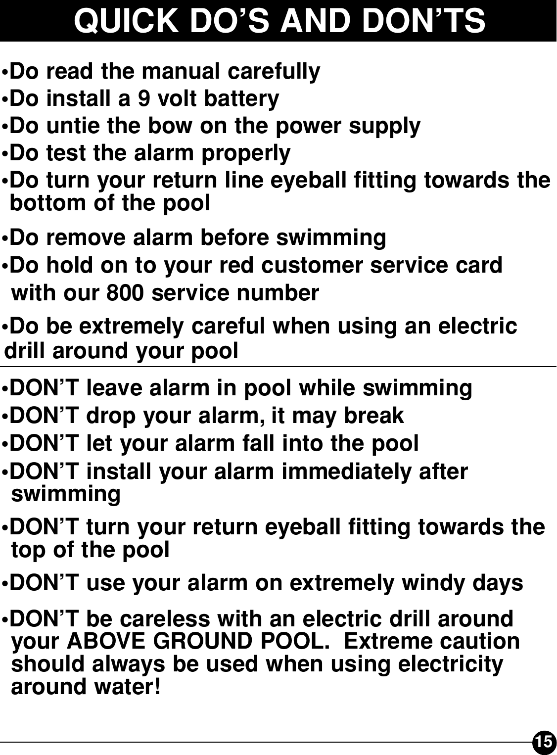 15QUICK DO’S AND DON’TS•Do read the manual carefully•Do install a 9 volt battery•Do untie the bow on the power supply•Do test the alarm properly•Do turn your return line eyeball fitting towards the   bottom of the pool•Do remove alarm before swimming•Do hold on to your red customer service card   with our 800 service number•Do be extremely careful when using an electric drill around your pool•DON’T leave alarm in pool while swimming•DON’T drop your alarm, it may break•DON’T let your alarm fall into the pool•DON’T install your alarm immediately after swimming•DON’T turn your return eyeball fitting towards the   top of the pool•DON’T use your alarm on extremely windy days•DON’T be careless with an electric drill around   your ABOVE GROUND POOL. Extreme caution   should always be used when using electricity around water!