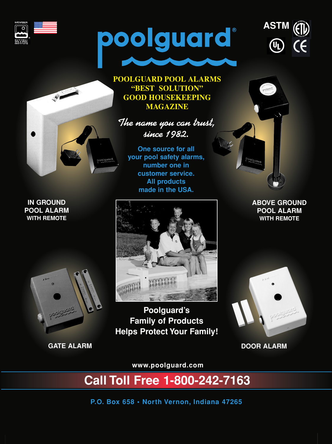 Poolguard’s Family of Products Helps Protect Your Family!One source for all your pool safety alarms,number one in customer service.All products made in the USA.P.O. Box 658 • North Vernon, Indiana 47265POOLGUARD POOL ALARMS“BEST  SOLUTION”GOOD HOUSEKEEPINGMAGAZINEGATE ALARM DOOR ALARMABOVE GROUNDPOOL ALARMWITH REMOTEIN GROUNDPOOL ALARMWITH REMOTEASTMThe name you can trust,since 1982.www.poolguard.comCall Toll Free 1-800-242-7163