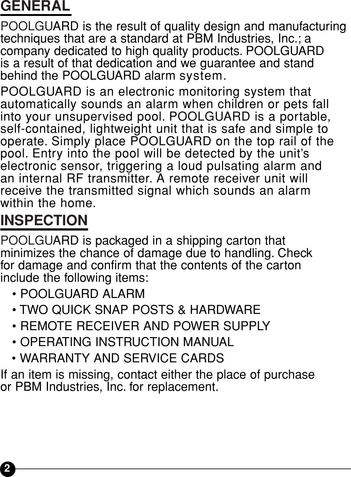 2GENERALPOOLGUARD is the result of quality design and manufacturingtechniques that are a standard at PBM Industries, Inc.; a company dedicated to high quality products. POOLGUARD is a result of that dedication and we guarantee and standbehind the POOLGUARD alarm system.POOLGUARD is an electronic monitoring system that automatically sounds an alarm when children or pets fallinto your unsupervised pool. POOLGUARD is a portable, self-contained, lightweight unit that is safe and simple tooperate. Simply place POOLGUARD on the top rail of thepool. Entry into the pool will be detected by the unit’s electronic sensor, triggering a loud pulsating alarm and an internal RF transmitter. A remote receiver unit willreceive the transmitted signal which sounds an alarm within the home.INSPECTIONPOOLGUARD is packaged in a shipping carton that minimizes the chance of damage due to handling. Check for damage and confirm that the contents of the carton include the following items:• POOLGUARD ALARM• TWO QUICK SNAP POSTS &amp; HARDWARE• REMOTE RECEIVER AND POWER SUPPLY• OPERATING INSTRUCTION MANUAL• WARRANTY AND SERVICE CARDSIf an item is missing, contact either the place of purchase or PBM Industries, Inc. for replacement.