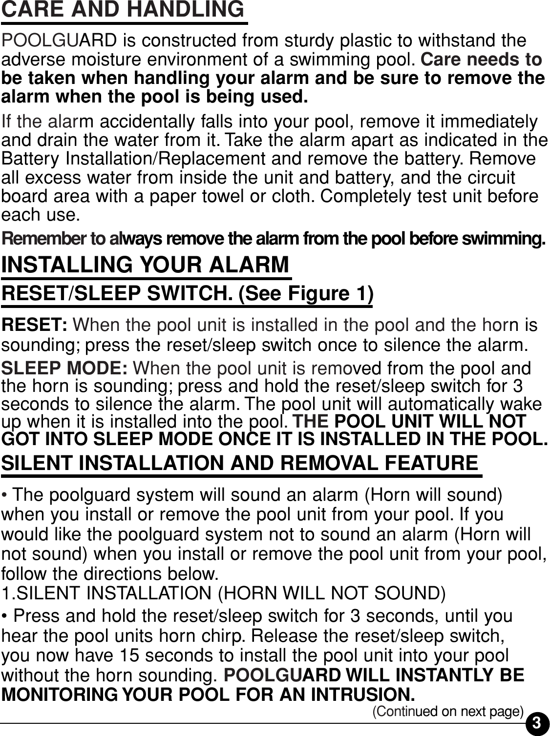 3CARE AND HANDLINGPOOLGUARD is constructed from sturdy plastic to withstand theadverse moisture environment of a swimming pool. Care needs tobe taken when handling your alarm and be sure to remove thealarm when the pool is being used.If the alarm accidentally falls into your pool, remove it immediatelyand drain the water from it. Take the alarm apart as indicated in theBattery Installation/Replacement and remove the battery. Removeall excess water from inside the unit and battery, and the circuitboard area with a paper towel or cloth. Completely test unit beforeeach use.Remember to always remove the alarm from the pool before swimming.INSTALLING YOUR ALARMRESET/SLEEP SWITCH. (See Figure 1)RESET: When the pool unit is installed in the pool and the horn issounding; press the reset/sleep switch once to silence the alarm.SLEEP MODE: When the pool unit is removed from the pool andthe horn is sounding; press and hold the reset/sleep switch for 3seconds to silence the alarm. The pool unit will automatically wakeup when it is installed into the pool. THE POOL UNIT WILL NOTGOT INTO SLEEP MODE ONCE IT IS INSTALLED IN THE POOL.SILENT INSTALLATION AND REMOVAL FEATURE• The poolguard system will sound an alarm (Horn will sound)when you install or remove the pool unit from your pool. If youwould like the poolguard system not to sound an alarm (Horn willnot sound) when you install or remove the pool unit from your pool,follow the directions below.1.SILENT INSTALLATION (HORN WILL NOT SOUND)• Press and hold the reset/sleep switch for 3 seconds, until youhear the pool units horn chirp. Release the reset/sleep switch, you now have 15 seconds to install the pool unit into your poolwithout the horn sounding. POOLGUARD WILL INSTANTLY BEMONITORING YOUR POOL FOR AN INTRUSION.(Continued on next page)