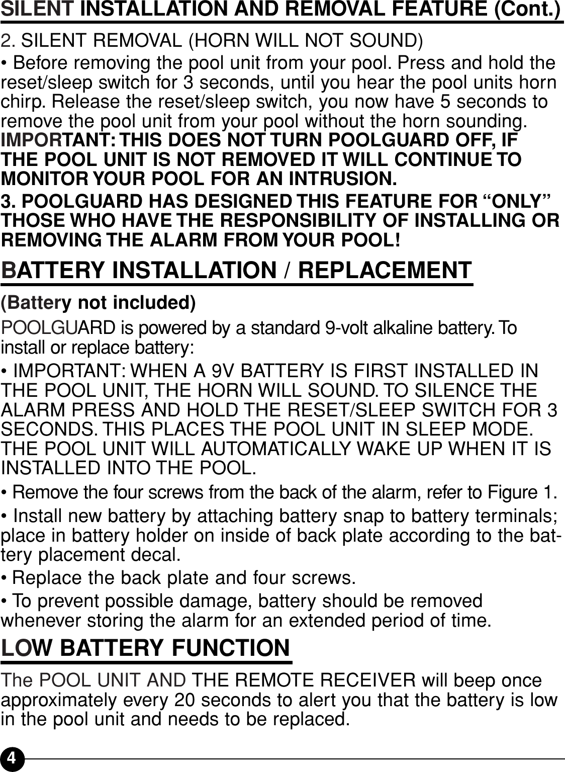 4SILENT INSTALLATION AND REMOVAL FEATURE (Cont.)2. SILENT REMOVAL (HORN WILL NOT SOUND)•Before removing the pool unit from your pool. Press and hold thereset/sleep switch for 3 seconds, until you hear the pool units hornchirp. Release the reset/sleep switch, you now have 5 seconds toremove the pool unit from your pool without the horn sounding.IMPORTANT: THIS DOES NOT TURN POOLGUARD OFF, IF THE POOL UNIT IS NOT REMOVED IT WILL CONTINUE TOMONITOR YOUR POOL FOR AN INTRUSION.3. POOLGUARD HAS DESIGNED THIS FEATURE FOR “ONLY”THOSE WHO HAVE THE RESPONSIBILITY OF INSTALLING ORREMOVING THE ALARM FROM YOUR POOL!BATTERY INSTALLATION / REPLACEMENT (Battery not included)POOLGUARD is powered by a standard 9-volt alkaline battery. Toinstall or replace battery:• IMPORTANT: WHEN A 9V BATTERY IS FIRST INSTALLED INTHE POOL UNIT, THE HORN WILL SOUND. TO SILENCE THEALARM PRESS AND HOLD THE RESET/SLEEP SWITCH FOR 3SECONDS. THIS PLACES THE POOL UNIT IN SLEEP MODE.THE POOL UNIT WILL AUTOMATICALLY WAKE UP WHEN IT ISINSTALLED INTO THE POOL.• Remove the four screws from the back of the alarm, refer to Figure 1.• Install new battery by attaching battery snap to battery terminals;place in battery holder on inside of back plate according to the bat-tery placement decal.• Replace the back plate and four screws.• To prevent possible damage, battery should be removed whenever storing the alarm for an extended period of time.LOW BATTERY FUNCTIONThe POOL UNIT AND THE REMOTE RECEIVER will beep onceapproximately every 20 seconds to alert you that the battery is lowin the pool unit and needs to be replaced.