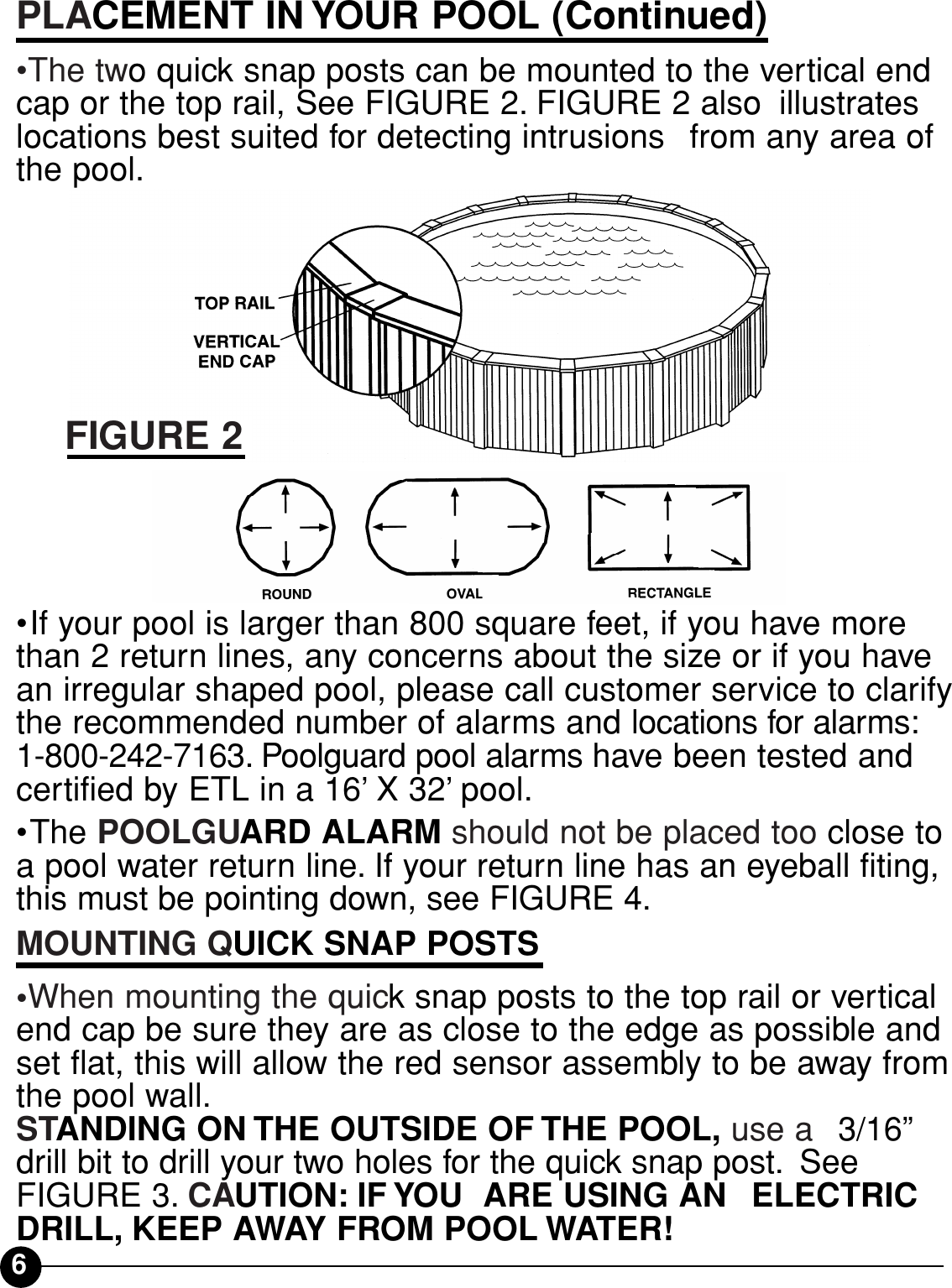 6PLACEMENT IN YOUR POOL (Continued)•The two quick snap posts can be mounted to the vertical endcap or the top rail, See FIGURE 2. FIGURE 2 also iillustrateslocations best suited for detecting intrusions iifrom any area ofthe pool.•If your pool is larger than 800 square feet, if you have morethan 2 return lines, any concerns about the size or if you havean irregular shaped pool, please call customer service to clarifythe recommended number of alarms and locations for alarms:1-800-242-7163. Poolguard pool alarms have been tested andcertified by ETL in a 16’X 32’pool.•The POOLGUARD ALARM should not be placed too close toa pool water return line. If your return line has an eyeball fiting,this must be pointing down, see FIGURE 4.MOUNTING QUICK SNAP POSTS•When mounting the quick snap posts to the top rail or verticalend cap be sure they are as close to the edge as possible andset flat, this will allow the red sensor assembly to be away fromthe pool wall. iiSTANDING ON THE OUTSIDE OF THE POOL, use a ii3/16”drill bit to drill your two holes for the quick snap post. iSee FIGURE 3. CAUTION: IF YOU  ARE USING AN iiELECTRICDRILL, KEEP AWAY FROM POOL WATER!FIGURE 2