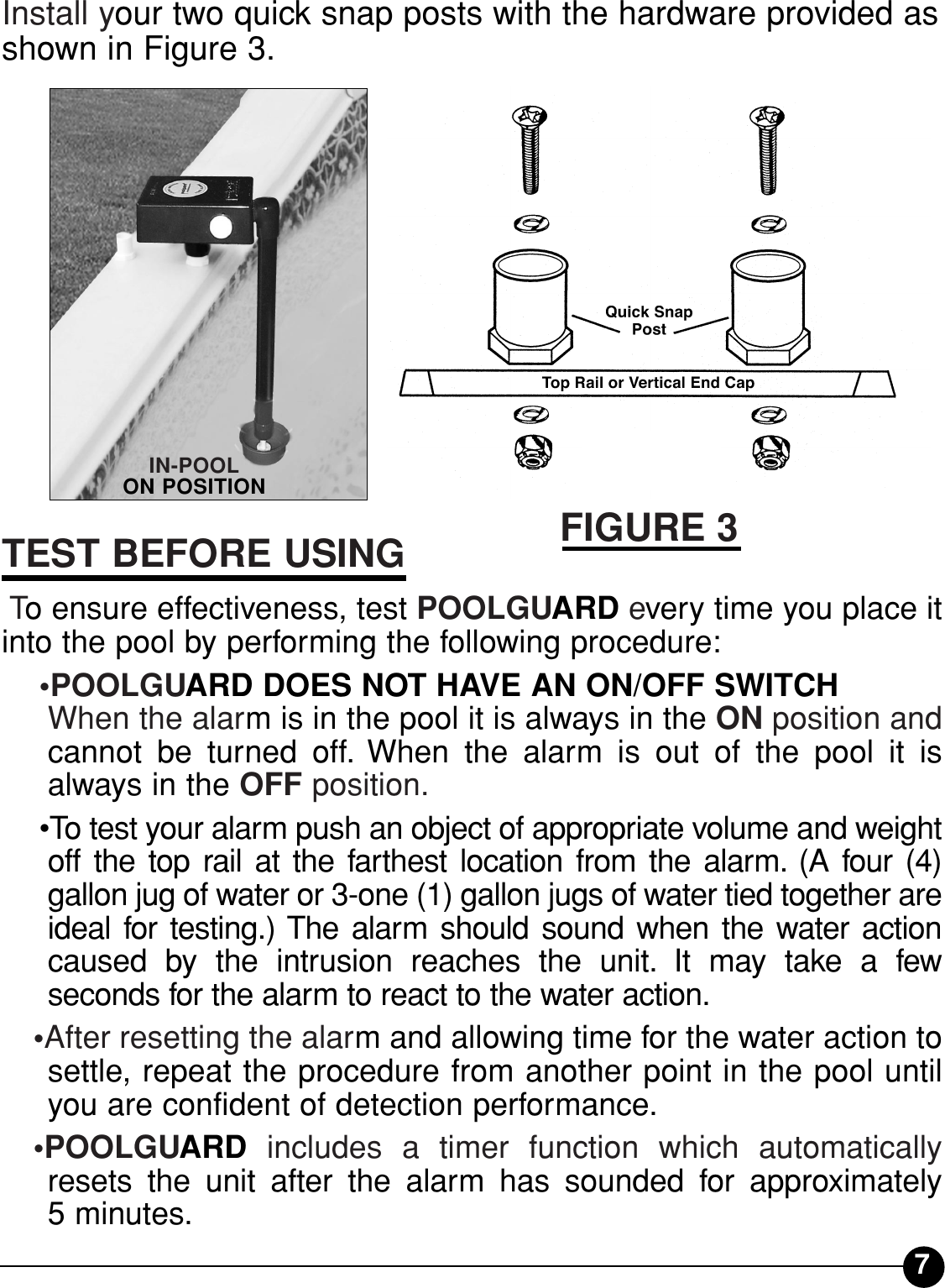 7Install your two quick snap posts with the hardware provided asshown in Figure 3.TEST BEFORE USINGTo ensure effectiveness, test POOLGUARD every time you place itinto the pool by performing the following procedure:•POOLGUARD DOES NOT HAVE AN ON/OFF SWITCH When the alarm is in the pool it is always in the ON position andcannot be turned off. When the alarm is out of the pool it isalways in the OFF position.•To test your alarm push an object of appropriate volume and weightoff the top rail at the farthest location from the alarm. (A four (4) gallon jug of water or 3-one (1) gallon jugs of water tied together areideal for testing.) The alarm should sound when the water actioncaused by the intrusion reaches the unit. It may take a few seconds for the alarm to react to the water action.•After resetting the alarm and allowing time for the water action tosettle, repeat the procedure from another point in the pool untilyou are confident of detection performance.•POOLGUARD includes a timer function which automaticallyresets the unit after the alarm has sounded for approximately5 minutes.IN-POOL ON POSITIONFIGURE 3