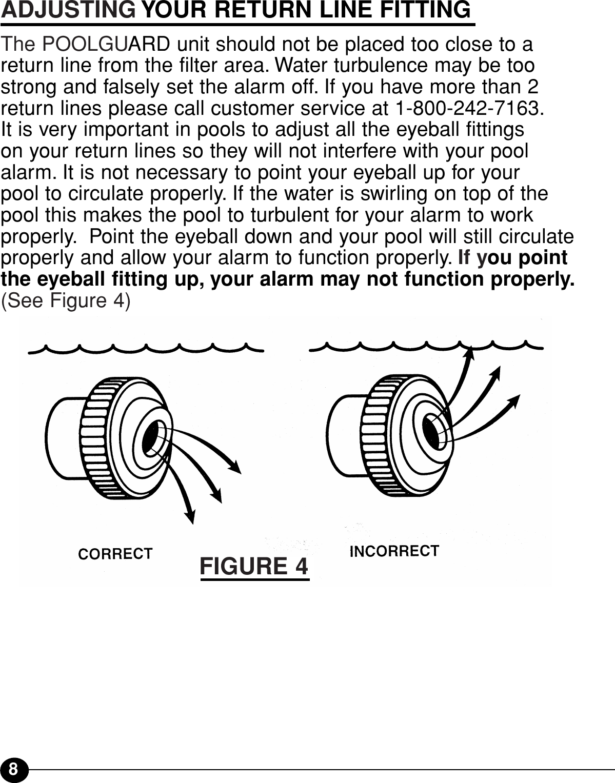 8ADJUSTING YOUR RETURN LINE FITTINGThe POOLGUARD unit should not be placed too close to areturn line from the filter area. Water turbulence may be toostrong and falsely set the alarm off. If you have more than 2return lines please call customer service at 1-800-242-7163.It is very important in pools to adjust all the eyeball fittings on your return lines so they will not interfere with your poolalarm. It is not necessary to point your eyeball up for your pool to circulate properly. If the water is swirling on top of thepool this makes the pool to turbulent for your alarm to workproperly. Point the eyeball down and your pool will still circulateproperly and allow your alarm to function properly. If you pointthe eyeball fitting up, your alarm may not function properly.(See Figure 4)FIGURE 4