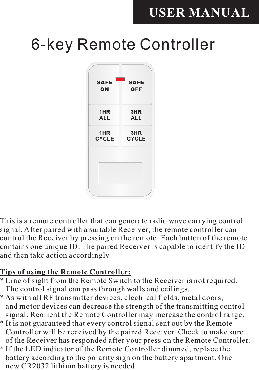 USER MANUALTips of using the Remote Controller:* Line of sight from the Remote Switch to the Receiver is not required.    The control signal can pass through walls and ceilings.* As with all RF transmitter devices, electrical fields, metal doors,    and motor devices can decrease the strength of the transmitting control    signal. Reorient the Remote Controller may increase the control range.* It is not guaranteed that every control signal sent out by the Remote    Controller will be received by the paired Receiver. Check to make sure    of the Receiver has responded after your press on the Remote Controller.* If the LED indicator of the Remote Controller dimmed, replace the    battery according to the polarity sign on the battery apartment. One    new CR2032 lithium battery is needed.6-key Remote ControllerThis is a remote controller that can generate radio wave carrying control signal. After paired with a suitable Receiver, the remote controller can control the Receiver by pressing on the remote. Each button of the remote contains one unique ID. The paired Receiver is capable to identify the ID and then take action accordingly. SAFEONSAFEOFF1HRALL3HRALL1HRCYCLE3HRCYCLE