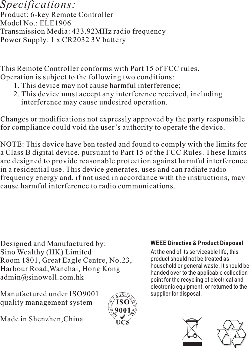 Specifications:Product: 6-key Remote Controller                                  Model No.: ELE1906                            Transmission Media: 433.92MHz radio frequency      Power Supply: 1 x CR2032 3V battery                                                      WEEE Directive &amp; Product DisposalAt the end of its serviceable life, this product should not be treated as household or general waste. It should be handed over to the applicable collection point for the recycling of electrical and electronic equipment, or returned to the supplier for disposal. Designed and Manufactured by:Sino Wealthy (HK) LimitedRoom 1801, Great Eagle Centre, No.23, Harbour Road,Wanchai, Hong Kongadmin@sinowell.com.hk Manufactured under ISO9001quality management systemMade in Shenzhen,China                                                                 This Remote Controller conforms with Part 15 of FCC rules. Operation is subject to the following two conditions:       1. This device may not cause harmful interference;       2. This device must accept any interference received, including            interference may cause undesired operation. Changes or modifications not expressly approved by the party responsiblefor compliance could void the user’s authority to operate the device.NOTE: This device have ben tested and found to comply with the limits fora Class B digital device, pursuant to Part 15 of the FCC Rules. These limits are designed to provide reasonable protection against harmful interference in a residential use. This device generates, uses and can radiate radio frequency energy and, if not used in accordance with the instructions, may cause harmful interference to radio communications.                                                       