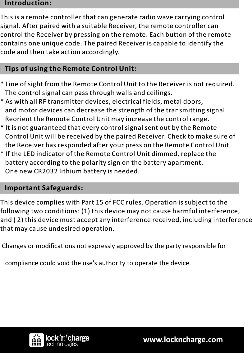 This is a remote controller that can generate radio wave carrying control signal. After paired with a suitable Receiver, the remote controller can control the Receiver by pressing on the remote. Each button of the remote contains one unique code. The paired Receiver is capable to identify the code and then take action accordingly. Introduction:* Line of sight from the Remote Control Unit to the Receiver is not required.    The control signal can pass through walls and ceilings.* As with all RF transmitter devices, electrical fields, metal doors,    and motor devices can decrease the strength of the transmitting signal.    Reorient the Remote Control Unit may increase the control range.* It is not guaranteed that every control signal sent out by the Remote    Control Unit will be received by the paired Receiver. Check to make sure of    the Receiver has responded after your press on the Remote Control Unit.* If the LED indicator of the Remote Control Unit dimmed, replace the    battery according to the polarity sign on the battery apartment.    One new CR2032 lithium battery is needed.Tips of using the Remote Control Unit:This device complies with Part 15 of FCC rules. Operation is subject to the following two conditions: (1) this device may not cause harmful interference,and ( 2) this device must accept any interference received, including interference that may cause undesired operation.  Changes or modifications not expressly approved by the party responsible for                              compliance could void the use&apos;s authority to operate the device.                        Important Safeguards:www.lockncharge.com