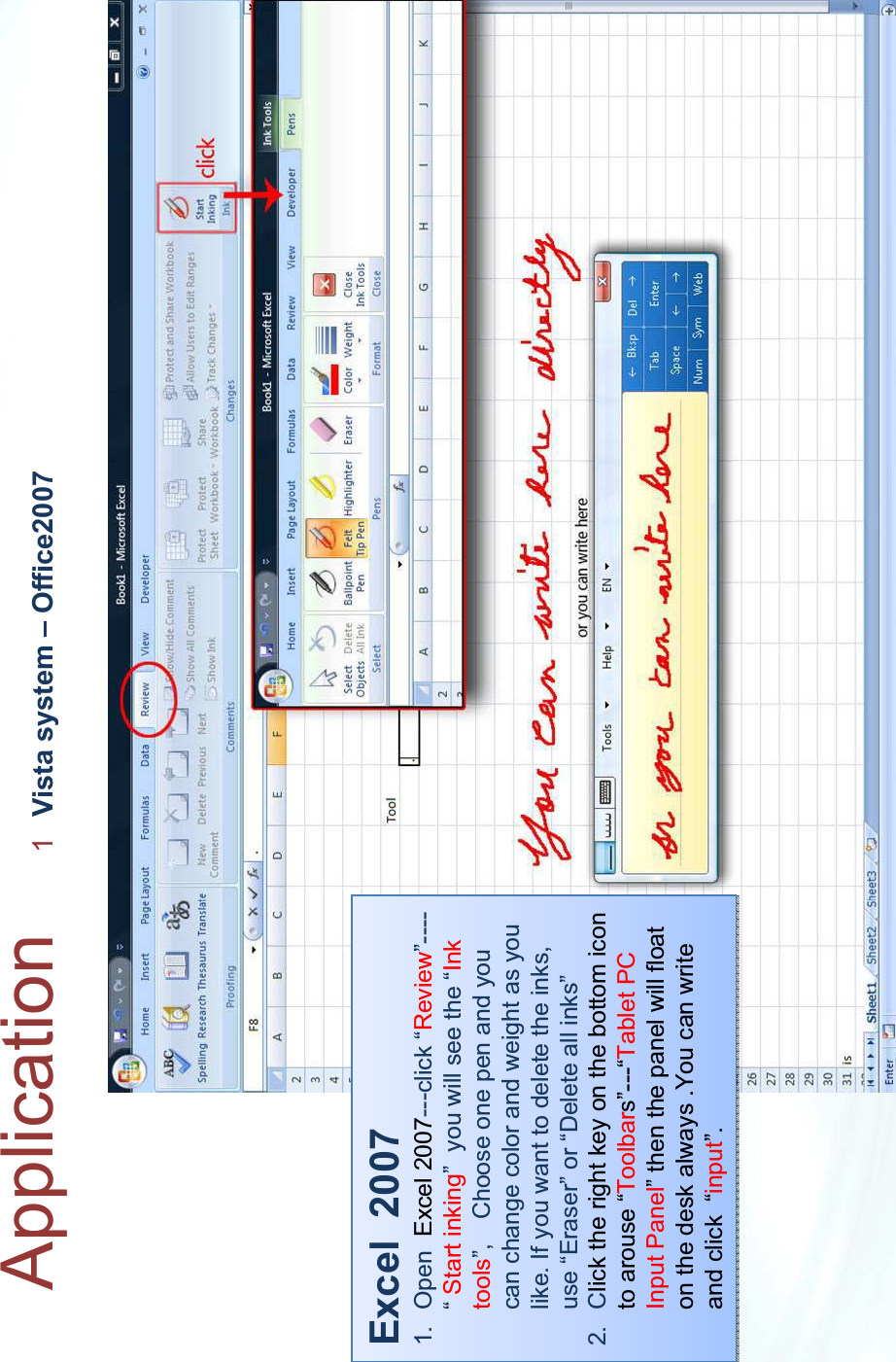 Application 1Vista system – Office2007Excel  20071. Open  Excel 2007---click “Review”----“ Start inking” you will see the “Ink tools”, Choose one pen and you can change color and weight as you like. If you want to delete the inks, use “Eraser” or “Delete all inks”2. Click the right key on the bottom icon  to arouse “Toolbars”---“Tablet PC Input Panel” then the panel will float on the desk always .You can write and click  “input”.Excel  20071. Open  Excel 2007---click “Review”----“Start inking” you will see the “Ink tools”, Choose one pen and you can change color and weight as you like. If you want to delete the inks, use “Eraser” or “Delete all inks”2. Click the right key on the bottom icon  to arouse “Toolbars”---“Tablet PC Input Panel” then the panel will float on the desk always .You can write and click  “input”.