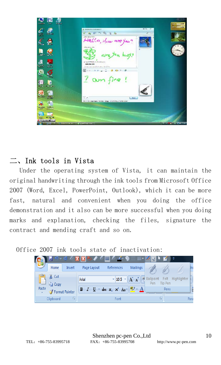                              Shenzhen pc-pen Co.,Ltd         TEL：+86-755-83995718          FAX：+86-755-83995708           http://www.pc-pen.com  10     二、Ink tools in Vista                               Under the operating system of Vista, it can maintain the original handwriting through the ink tools from Microsoft Office 2007 (Word, Excel, PowerPoint, Outlook), which it can be more fast,  natural  and  convenient  when  you  doing  the  office demonstration and it also can be more successful when you doing marks  and  explanation,  checking  the  files,  signature  the contract and mending craft and so on.  Office 2007 ink tools state of inactivation:    