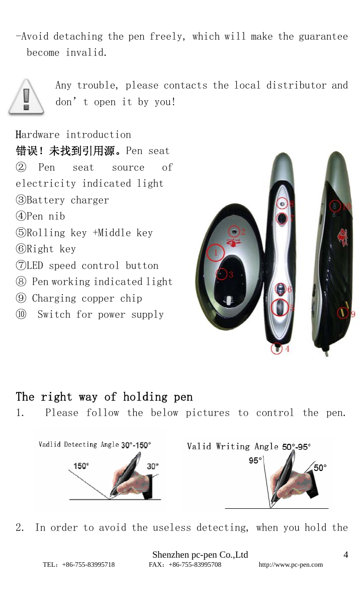                              Shenzhen pc-pen Co.,Ltd         TEL：+86-755-83995718          FAX：+86-755-83995708           http://www.pc-pen.com  4 -Avoid detaching the pen freely, which will make the guarantee become invalid.  Any trouble, please contacts the local distributor and don’t open it by you!     Hardware introduction                                                错误！未找到引用源。Pen seat  ② Pen  seat  source  of electricity indicated light ③Battery charger ④Pen nib ⑤Rolling key +Middle key ⑥Right key ⑦LED speed control button ⑧ Pen working indicated light ⑨ Charging copper chip ⑩  Switch for power supply                       The right way of holding pen                                1.   Please  follow  the  below  pictures  to  control  the  pen.      2. In order to avoid the useless detecting, when you hold the 