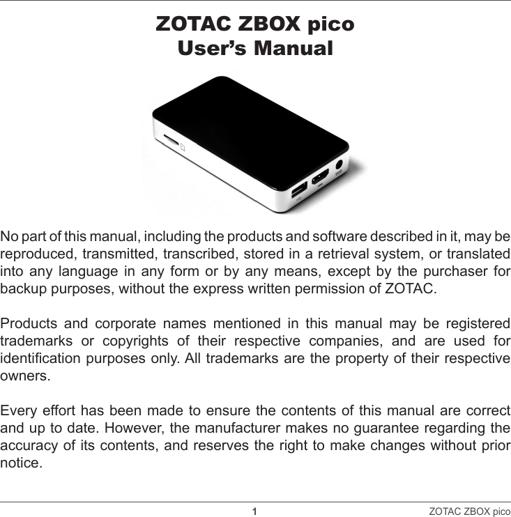    1                                                                ZOTAC ZBOX pico ZOTAC ZBOX picoUser’s ManualNo part of this manual, including the products and software described in it, may be reproduced, transmitted, transcribed, stored in a retrieval system, or translated into any language in any form or by any means, except by the purchaser for backup purposes, without the express written permission of ZOTAC.Products and corporate names mentioned in this manual may be registered trademarks or copyrights of their respective companies, and are used for identication purposes only. All trademarks are the property of their respective owners.Every effort has been made to ensure the contents of this manual are correct and up to date. However, the manufacturer makes no guarantee regarding the accuracy of its contents, and reserves the right to make changes without prior notice.