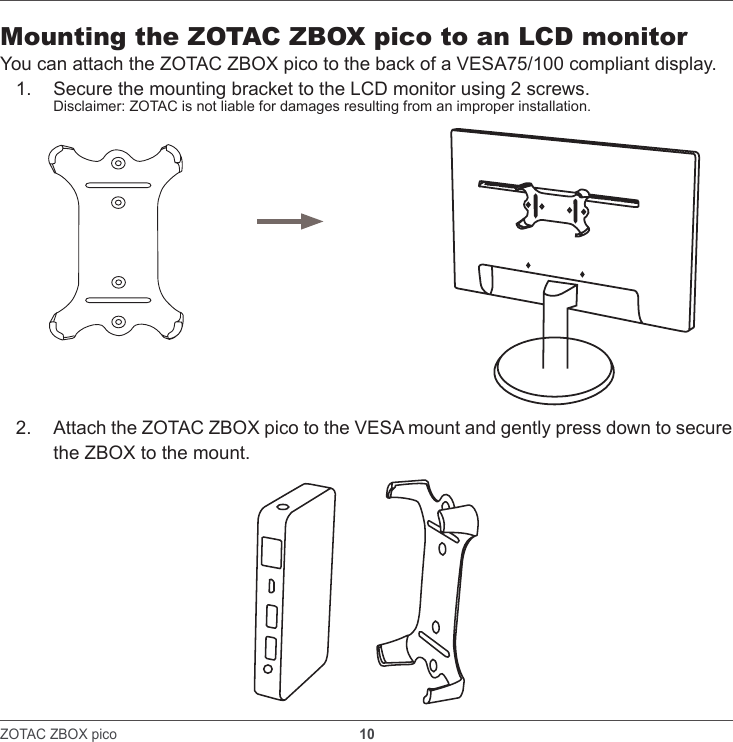ZOTAC ZBOX pico                                                               10    Mounting the ZOTAC ZBOX pico to an LCD monitorYou can attach the ZOTAC ZBOX pico to the back of a VESA75/100 compliant display. 1.  Secure the mounting bracket to the LCD monitor using 2 screws.Disclaimer: ZOTAC is not liable for damages resulting from an improper installation. 2.  Attach the ZOTAC ZBOX pico to the VESA mount and gently press down to secure the ZBOX to the mount.