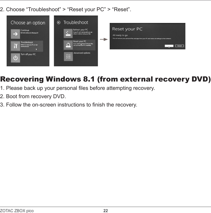 ZOTAC ZBOX pico                                                               22    2. Choose “Troubleshoot” &gt; “Reset your PC” &gt; “Reset”.Recovering Windows 8.1 (from external recovery DVD)1. Please back up your personal les before attempting recovery.2. Boot from recovery DVD. 3. Follow the on-screen instructions to nish the recovery.
