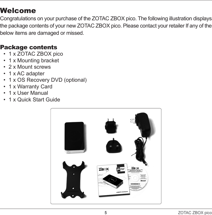    5                                                                ZOTAC ZBOX pico WelcomeCongratulations on your purchase of the ZOTAC ZBOX pico. The following illustration displays the package contents of your new ZOTAC ZBOX pico. Please contact your retailer If any of the below items are damaged or missed.Package contents•  1 x ZOTAC ZBOX pico•  1 x Mounting bracket•  2 x Mount screws•  1 x AC adapter•  1 x OS Recovery DVD (optional)•  1 x Warranty Card•  1 x User Manual•  1 x Quick Start Guide