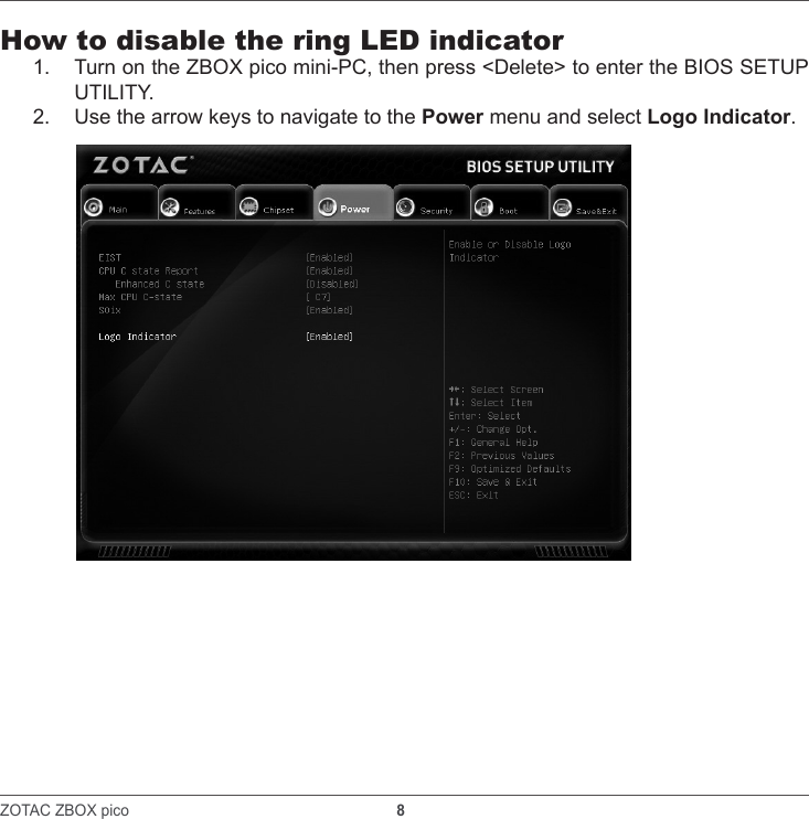 ZOTAC ZBOX pico                                                               8    How to disable the ring LED indicator1.  Turn on the ZBOX pico mini-PC, then press &lt;Delete&gt; to enter the BIOS SETUP UTILITY.2.  Use the arrow keys to navigate to the Power menu and select Logo Indicator.
