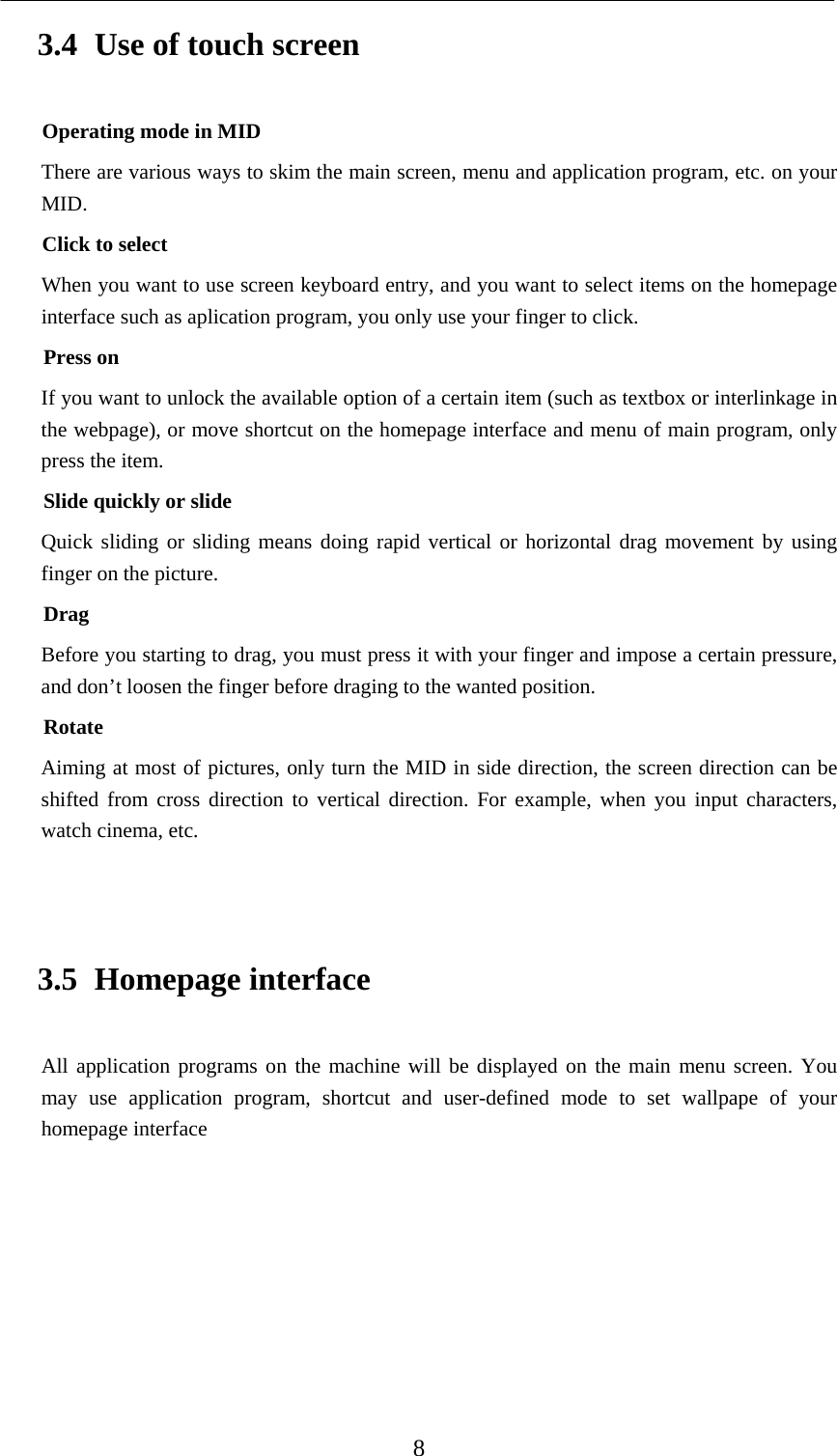    8 3.4 Use of touch screen Operating mode in MID There are various ways to skim the main screen, menu and application program, etc. on your MID. Click to select When you want to use screen keyboard entry, and you want to select items on the homepage interface such as aplication program, you only use your finger to click. Press on If you want to unlock the available option of a certain item (such as textbox or interlinkage in the webpage), or move shortcut on the homepage interface and menu of main program, only press the item. Slide quickly or slide Quick sliding or sliding means doing rapid vertical or horizontal drag movement by using finger on the picture. Drag Before you starting to drag, you must press it with your finger and impose a certain pressure, and don’t loosen the finger before draging to the wanted position. Rotate Aiming at most of pictures, only turn the MID in side direction, the screen direction can be shifted from cross direction to vertical direction. For example, when you input characters, watch cinema, etc.  3.5 Homepage interface All application programs on the machine will be displayed on the main menu screen. You may use application program, shortcut and user-defined mode to set wallpape of your homepage interface       