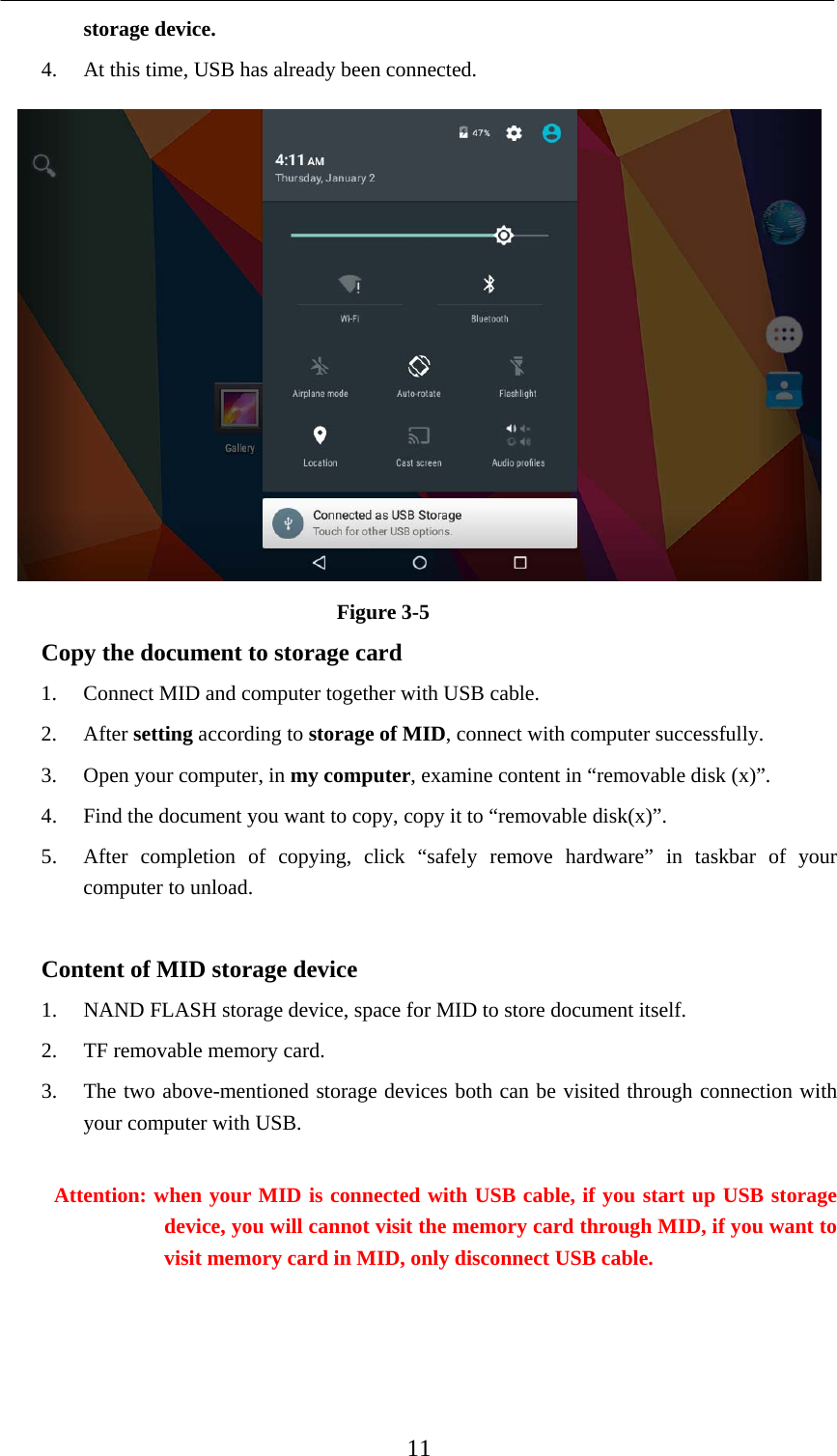    11 storage device. 4. At this time, USB has already been connected.  Figure 3-5 Copy the document to storage card 1. Connect MID and computer together with USB cable. 2. After setting according to storage of MID, connect with computer successfully. 3. Open your computer, in my computer, examine content in “removable disk (x)”. 4. Find the document you want to copy, copy it to “removable disk(x)”. 5. After completion of copying, click “safely remove hardware” in taskbar of your computer to unload.  Content of MID storage device 1. NAND FLASH storage device, space for MID to store document itself. 2. TF removable memory card. 3. The two above-mentioned storage devices both can be visited through connection with your computer with USB.  Attention: when your MID is connected with USB cable, if you start up USB storage device, you will cannot visit the memory card through MID, if you want to visit memory card in MID, only disconnect USB cable.  