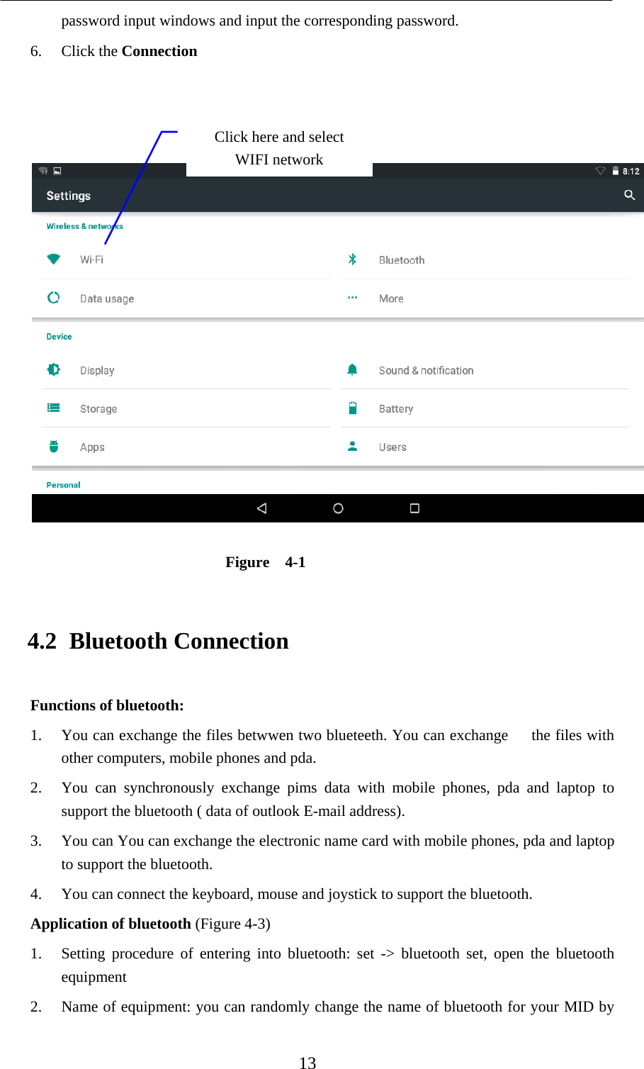    13 password input windows and input the corresponding password. 6. Click the Connection     Figure  4-1 4.2 Bluetooth Connection Functions of bluetooth: 1. You can exchange the files betwwen two blueteeth. You can exchange      the files with other computers, mobile phones and pda.   2. You can synchronously exchange pims data with mobile phones, pda and laptop to support the bluetooth ( data of outlook E-mail address). 3. You can You can exchange the electronic name card with mobile phones, pda and laptop to support the bluetooth. 4. You can connect the keyboard, mouse and joystick to support the bluetooth. Application of bluetooth (Figure 4-3) 1. Setting procedure of entering into bluetooth: set -&gt; bluetooth set, open the bluetooth equipment  2. Name of equipment: you can randomly change the name of bluetooth for your MID by Click here and select WIFI network 