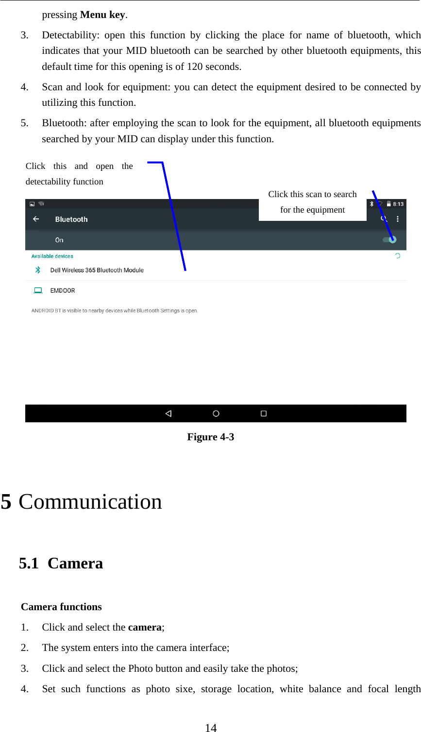    14 pressing Menu key.  3. Detectability: open this function by clicking the place for name of bluetooth, which indicates that your MID bluetooth can be searched by other bluetooth equipments, this default time for this opening is of 120 seconds.   4. Scan and look for equipment: you can detect the equipment desired to be connected by utilizing this function.   5. Bluetooth: after employing the scan to look for the equipment, all bluetooth equipments searched by your MID can display under this function.     Figure 4-3   5 Communication 5.1 Camera Camera functions   1. Click and select the camera;  2. The system enters into the camera interface;   3. Click and select the Photo button and easily take the photos;   4. Set such functions as photo sixe, storage location, white balance and focal length Click this scan to search for the equipment Click this and open the detectability function   