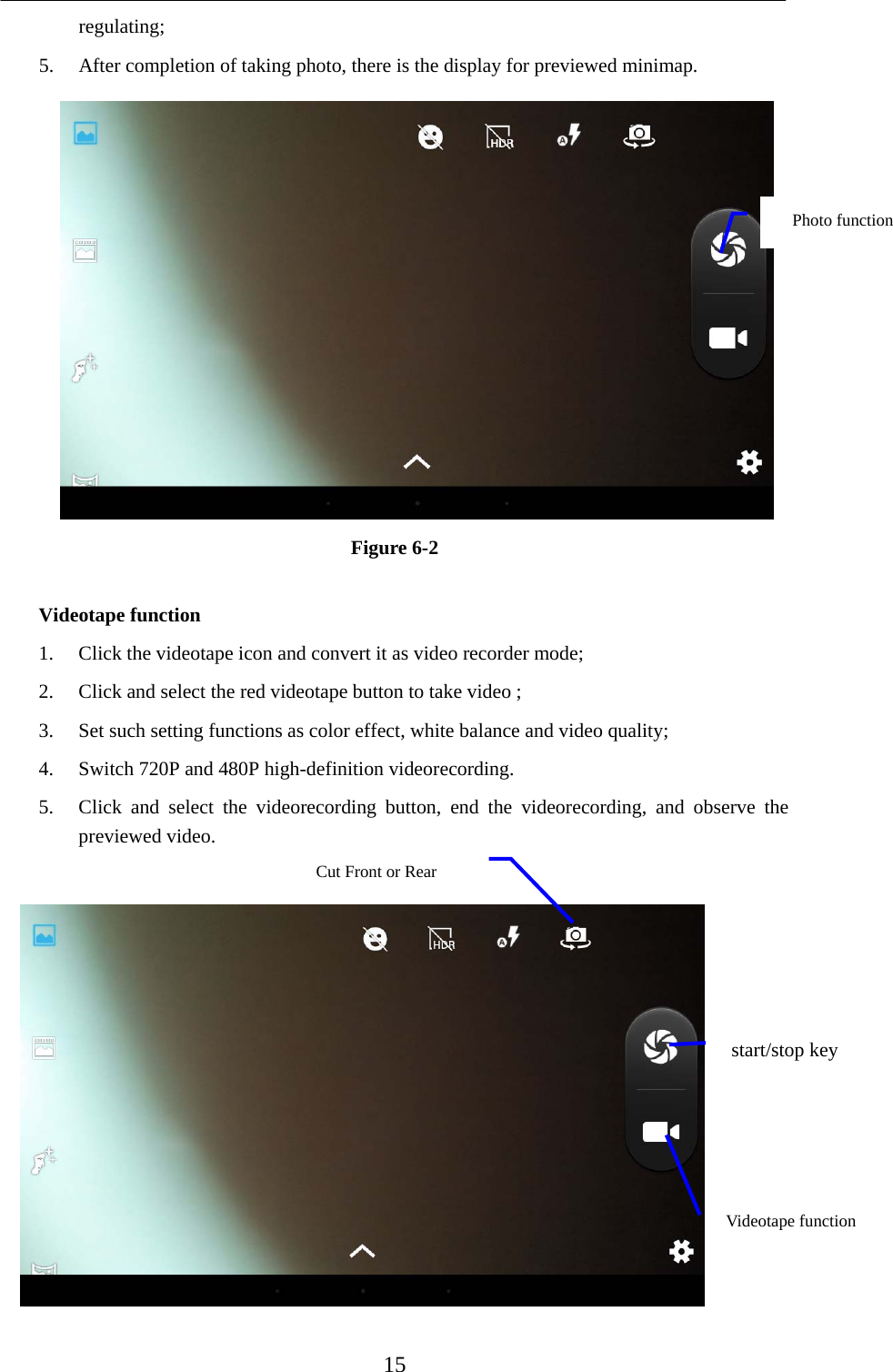    15 regulating;  5. After completion of taking photo, there is the display for previewed minimap.    Figure 6-2  Videotape function 1. Click the videotape icon and convert it as video recorder mode;   2. Click and select the red videotape button to take video ;   3. Set such setting functions as color effect, white balance and video quality;   4. Switch 720P and 480P high-definition videorecording. 5. Click and select the videorecording button, end the videorecording, and observe the previewed video.     Photo function   Cut Front or Rear   start/stop key Videotape function 