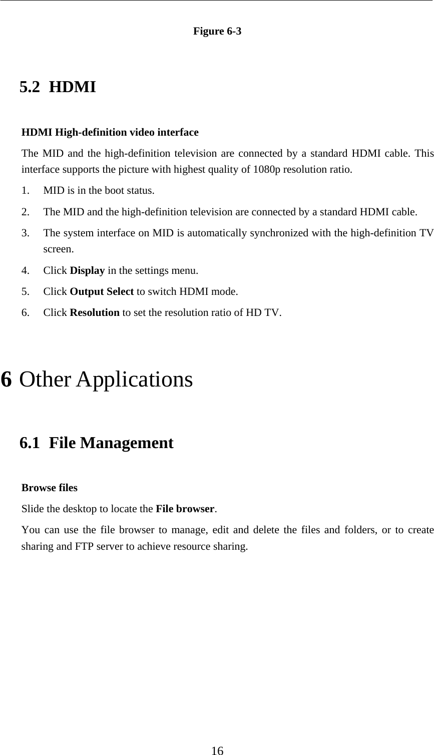    16  Figure 6-3 5.2 HDMI HDMI High-definition video interface The MID and the high-definition television are connected by a standard HDMI cable. This interface supports the picture with highest quality of 1080p resolution ratio. 1. MID is in the boot status. 2. The MID and the high-definition television are connected by a standard HDMI cable. 3. The system interface on MID is automatically synchronized with the high-definition TV screen. 4. Click Display in the settings menu. 5. Click Output Select to switch HDMI mode. 6. Click Resolution to set the resolution ratio of HD TV. 6 Other Applications 6.1 File Management Browse files Slide the desktop to locate the File browser. You can use the file browser to manage, edit and delete the files and folders, or to create sharing and FTP server to achieve resource sharing. 