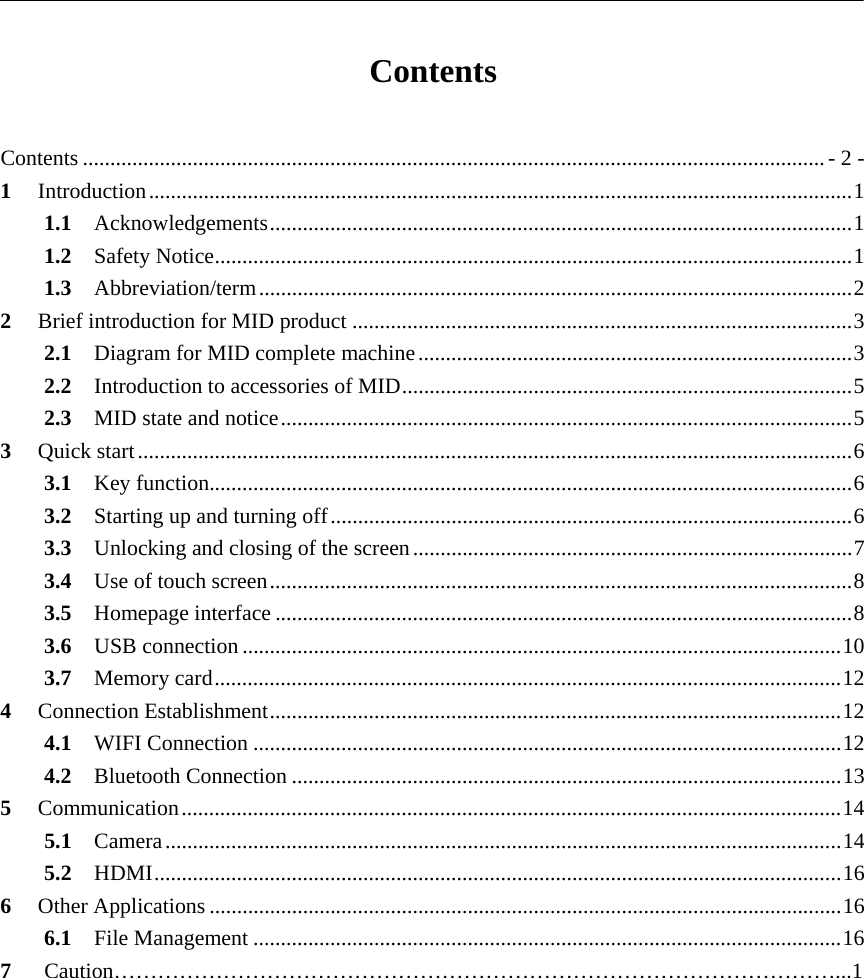   Contents  Contents ....................................................................................................................................... - 2 -1Introduction ................................................................................................................................ 11.1Acknowledgements .......................................................................................................... 11.2Safety Notice .................................................................................................................... 11.3Abbreviation/term ............................................................................................................ 22Brief introduction for MID product ........................................................................................... 32.1Diagram for MID complete machine ............................................................................... 32.2Introduction to accessories of MID .................................................................................. 52.3MID state and notice ........................................................................................................ 53Quick start .................................................................................................................................. 63.1Key function..................................................................................................................... 63.2Starting up and turning off ............................................................................................... 63.3Unlocking and closing of the screen ................................................................................ 73.4Use of touch screen .......................................................................................................... 83.5Homepage interface ......................................................................................................... 83.6USB connection ............................................................................................................. 103.7Memory card .................................................................................................................. 124Connection Establishment ........................................................................................................ 124.1WIFI Connection ........................................................................................................... 124.2Bluetooth Connection .................................................................................................... 135Communication ........................................................................................................................ 145.1Camera ........................................................................................................................... 145.2HDMI ............................................................................................................................. 166Other Applications ................................................................................................................... 166.1File Management ........................................................................................................... 167   Caution………………………………………………………………………………………...1   