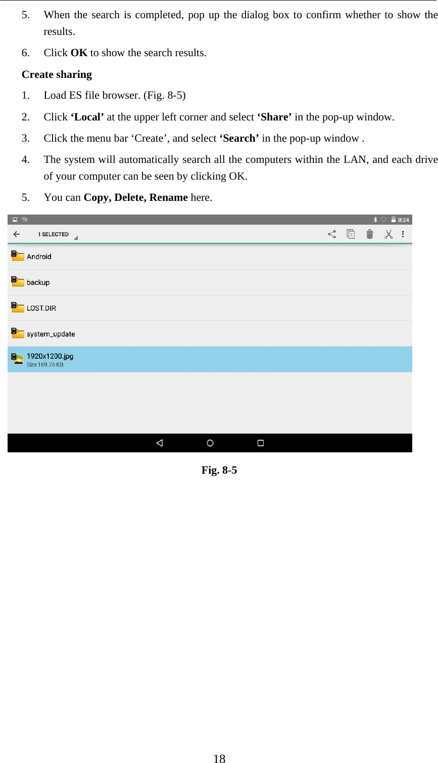    18 5. When the search is completed, pop up the dialog box to confirm whether to show the results. 6. Click OK to show the search results. Create sharing 1. Load ES file browser. (Fig. 8-5) 2. Click ‘Local’ at the upper left corner and select ‘Share’ in the pop-up window. 3. Click the menu bar ‘Create’, and select ‘Search’ in the pop-up window . 4. The system will automatically search all the computers within the LAN, and each drive of your computer can be seen by clicking OK. 5. You can Copy, Delete, Rename here.  Fig. 8-5              