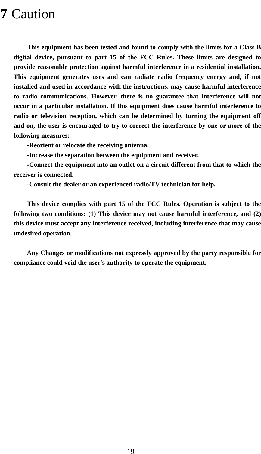    19 7 Caution This equipment has been tested and found to comply with the limits for a Class B digital device, pursuant to part 15 of the FCC Rules. These limits are designed to provide reasonable protection against harmful interference in a residential installation. This equipment generates uses and can radiate radio frequency energy and, if not installed and used in accordance with the instructions, may cause harmful interference to radio communications. However, there is no guarantee that interference will not occur in a particular installation. If this equipment does cause harmful interference to radio or television reception, which can be determined by turning the equipment off and on, the user is encouraged to try to correct the interference by one or more of the following measures: -Reorient or relocate the receiving antenna. -Increase the separation between the equipment and receiver. -Connect the equipment into an outlet on a circuit different from that to which the receiver is connected. -Consult the dealer or an experienced radio/TV technician for help.  This device complies with part 15 of the FCC Rules. Operation is subject to the following two conditions: (1) This device may not cause harmful interference, and (2) this device must accept any interference received, including interference that may cause undesired operation.  Any Changes or modifications not expressly approved by the party responsible for compliance could void the user&apos;s authority to operate the equipment.                  