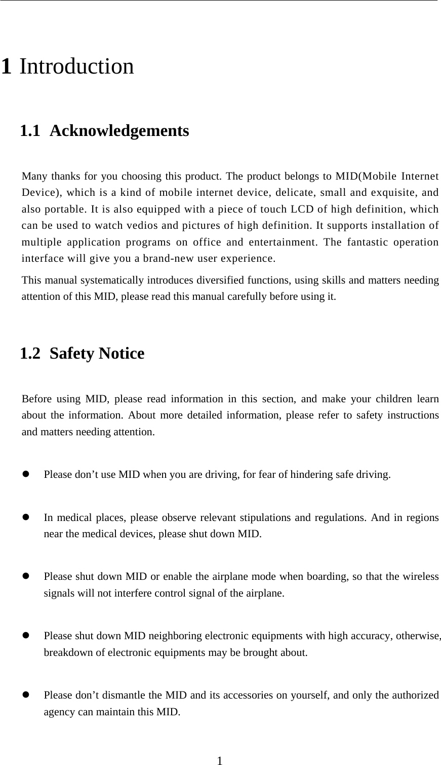    1 1 Introduction 1.1 Acknowledgements Many thanks for you choosing this product. The product belongs to MID(Mobile Internet Device), which is a kind of mobile internet device, delicate, small and exquisite, and also portable. It is also equipped with a piece of touch LCD of high definition, which can be used to watch vedios and pictures of high definition. It supports installation of multiple application programs on office and entertainment. The fantastic operation interface will give you a brand-new user experience. This manual systematically introduces diversified functions, using skills and matters needing attention of this MID, please read this manual carefully before using it. 1.2 Safety Notice Before using MID, please read information in this section, and make your children learn about the information. About more detailed information, please refer to safety instructions and matters needing attention.   Please don’t use MID when you are driving, for fear of hindering safe driving.   In medical places, please observe relevant stipulations and regulations. And in regions near the medical devices, please shut down MID.   Please shut down MID or enable the airplane mode when boarding, so that the wireless signals will not interfere control signal of the airplane.     Please shut down MID neighboring electronic equipments with high accuracy, otherwise, breakdown of electronic equipments may be brought about.   Please don’t dismantle the MID and its accessories on yourself, and only the authorized agency can maintain this MID.  