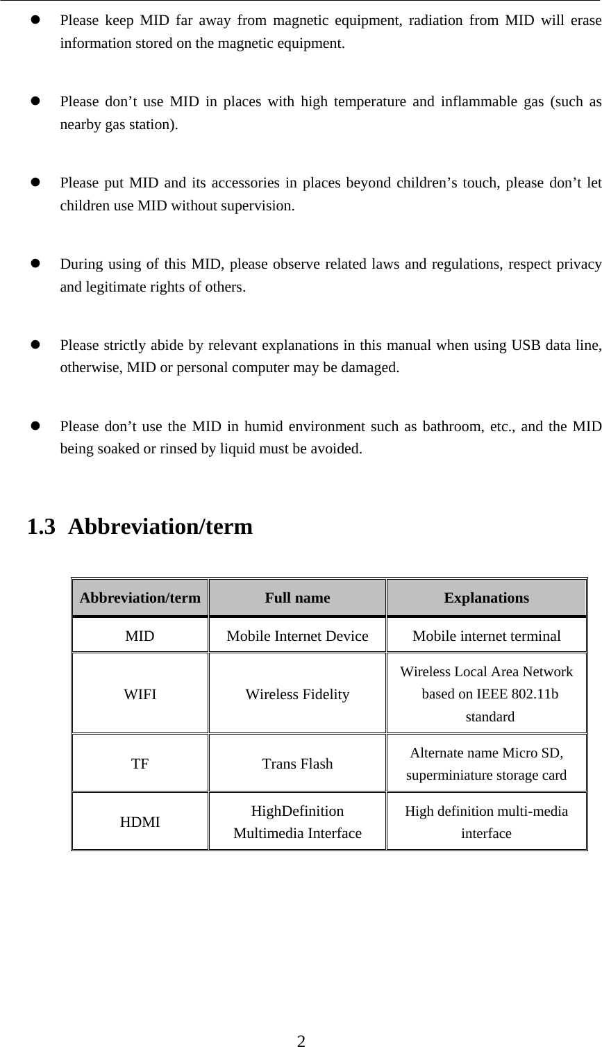    2  Please keep MID far away from magnetic equipment, radiation from MID will erase information stored on the magnetic equipment.   Please don’t use MID in places with high temperature and inflammable gas (such as nearby gas station).   Please put MID and its accessories in places beyond children’s touch, please don’t let children use MID without supervision.   During using of this MID, please observe related laws and regulations, respect privacy and legitimate rights of others.   Please strictly abide by relevant explanations in this manual when using USB data line, otherwise, MID or personal computer may be damaged.   Please don’t use the MID in humid environment such as bathroom, etc., and the MID being soaked or rinsed by liquid must be avoided. 1.3 Abbreviation/term Abbreviation/term  Full name  Explanations MID  Mobile Internet Device  Mobile internet terminal WIFI Wireless Fidelity Wireless Local Area Network based on IEEE 802.11b standard TF Trans Flash Alternate name Micro SD, superminiature storage card HDMI  HighDefinition Multimedia Interface High definition multi-media interface      