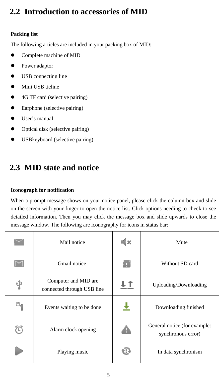   2.2 IntrPacking listThe followin Comple Power a USB co Mini U 4G TF  Earphon User’s m Optical USBkey2.3 MIDIconographWhen a promon the screedetailed infomessage win      roductiot ng articles areete machine oadaptor onnecting lineUSB tieline card (selectivne (selective manual l disk (selectivyboard (selecD state ah for notificatmpt messageen with your ormation. Thndow. The foMaGmComputeconnected Events waAlarm Playn to accee included in of MID e ve pairing) pairing) ve pairing)ctive pairing)and notiction e shows on yofinger to opehen you may llowing are icail notice mail notice er and MID athrough USBaiting to be dclock openinying music  5 essories your packing ce our notice paen the notice click the meconography fare B line done g of MIDg box of MIDanel, please clist. Click opessage box afor icons in st     G D: click the coluptions needinand slide upwtatus bar: MWithouUploading/DownloadGeneral noticsynchronIn data syumn box and ng to check towards to closMute ut SD card /Downloadingding finished ce (for exampnous error) ynchronism slide o see e the g ple: 