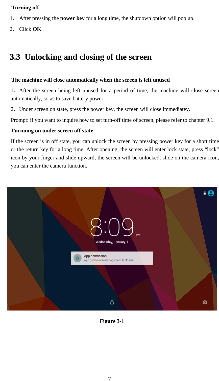   7 Turning off 1． After pressing the power key for a long time, the shutdown option will pop up. 2． Click OK. 3.3 Unlocking and closing of the screen The machine will close automatically when the screen is left unused 1．After the screen being left unused for a period of time, the machine will close screen automatically, so as to save battery power. 2．Under screen on state, press the power key, the screen will close immediatey. Prompt: if you want to inquire how to set turn-off time of screen, please refer to chapter 9.1.   Turninng on under screen off state If the screen is in off state, you can unlock the screen by pressing power key for a short time or the return key for a long time. After opening, the screen will enter lock state, press “lock” icon by your finger and slide upward, the screen will be unlocked, slide on the camera icon, you can enter the camera function.   Figure 3-1 