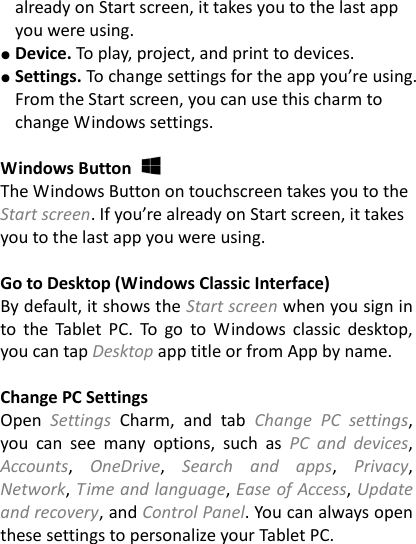 already on Start screen, it takes you to the last app you were using. ● Device. To play, project, and print to devices. ● Settings. To change settings for the app you&rsquo;re using. From the Start screen, you can use this charm to change Windows settings.    Windows Button     The Windows Button on touchscreen takes you to the Start screen. If you&rsquo;re already on Start screen, it takes you to the last app you were using.    Go to Desktop (Windows Classic Interface) By default, it shows the Start screen when you sign in to  the  Tablet  PC.  To go  to  Windows classic  desktop, you can tap Desktop app title or from App by name.  Change PC Settings   Open  Settings  Charm,  and  tab  Change  PC  settings, you  can  see  many  options,  such  as  PC  and  devices, Accounts,  OneDrive,  Search  and  apps,  Privacy, Network, Time and language, Ease of Access, Update and recovery, and Control Panel. You can always open these settings to personalize your Tablet PC.  