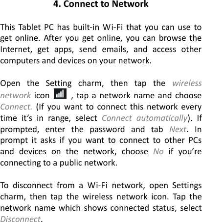 4. Connect to Network  This Tablet PC  has  built-in Wi-Fi  that  you can use  to get online. After  you get online,  you can browse the Internet,  get  apps,  send  emails,  and  access  other computers and devices on your network.  Open  the  Setting  charm,  then  tap  the  wireless network icon    , tap a  network  name and  choose Connect.  (If  you want to  connect this network every time  it&rsquo;s  in  range,  select  Connect  automatically).  If prompted,  enter  the  password  and  tab  Next.  In prompt  it  asks  if  you  want  to  connect  to  other  PCs and  devices  on  the  network,  choose  No if  you&rsquo;re connecting to a public network.  To  disconnect  from  a  Wi-Fi  network,  open  Settings charm,  then  tap  the  wireless  network  icon.  Tap  the network name which shows connected  status,  select Disconnect.                