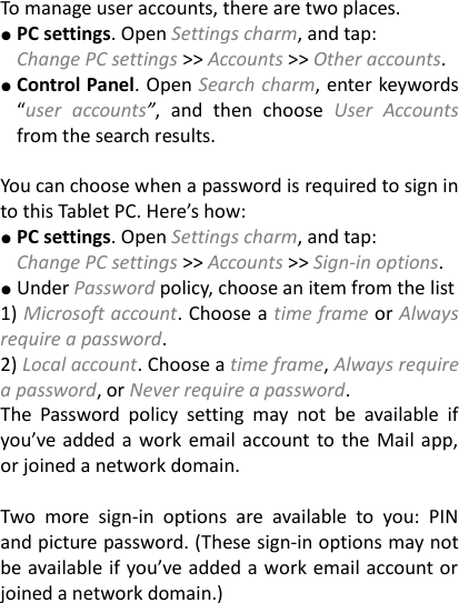 To manage user accounts, there are two places. ● PC settings. Open Settings charm, and tap:   Change PC settings >> Accounts >> Other accounts. ● Control Panel. Open Search charm, enter keywords &ldquo;user  accounts&rdquo;,  and  then  choose  User  Accounts from the search results.    You can choose when a password is required to sign in to this Tablet PC. Here&rsquo;s how:   ● PC settings. Open Settings charm, and tap: Change PC settings >> Accounts >> Sign-in options. ● Under Password policy, choose an item from the list 1) Microsoft account. Choose a time frame or Always require a password.   2) Local account. Choose a time frame, Always require a password, or Never require a password.   The  Password  policy  setting  may  not  be  available  if you&rsquo;ve  added a work  email account to the Mail app, or joined a network domain.      Two  more  sign-in  options  are  available  to  you:  PIN and picture password. (These sign-in options may not be available if you&rsquo;ve added a work email account or joined a network domain.)      